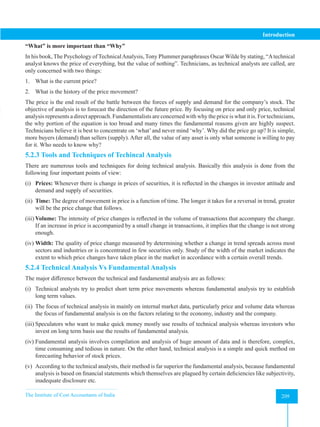 The Institute of Cost Accountants of India 209
Introduction
“What” is more important than “Why”
In his book, The Psychology of TechnicalAnalysis, Tony Plummer paraphrases Oscar Wilde by stating, “Atechnical
analyst knows the price of everything, but the value of nothing”. Technicians, as technical analysts are called, are
only concerned with two things:
1. What is the current price?
2. What is the history of the price movement?
The price is the end result of the battle between the forces of supply and demand for the company’s stock. The
objective of analysis is to forecast the direction of the future price. By focusing on price and only price, technical
analysis represents a direct approach. Fundamentalists are concerned with why the price is what it is. For technicians,
the why portion of the equation is too broad and many times the fundamental reasons given are highly suspect.
Technicians believe it is best to concentrate on ‘what’and never mind ‘why’. Why did the price go up? It is simple,
more buyers (demand) than sellers (supply). After all, the value of any asset is only what someone is willing to pay
for it. Who needs to know why?
5.2.3 Tools and Techniques of Techincal Analysis
There are numerous tools and techniques for doing technical analysis. Basically this analysis is done from the
following four important points of view:
(i) Prices: Whenever there is change in prices of securities, it is reflected in the changes in investor attitude and
demand and supply of securities.
(ii) Time: The degree of movement in price is a function of time. The longer it takes for a reversal in trend, greater
will be the price change that follows.
(iii) Volume: The intensity of price changes is reflected in the volume of transactions that accompany the change.
If an increase in price is accompanied by a small change in transactions, it implies that the change is not strong
enough.
(iv) Width: The quality of price change measured by determining whether a change in trend spreads across most
sectors and industries or is concentrated in few securities only. Study of the width of the market indicates the
extent to which price changes have taken place in the market in accordance with a certain overall trends.
5.2.4 Technical Analysis Vs Fundamental Analysis
The major difference between the technical and fundamental analysis are as follows:
(i) Technical analysts try to predict short term price movements whereas fundamental analysis try to establish
long term values.
(ii) The focus of technical analysis in mainly on internal market data, particularly price and volume data whereas
the focus of fundamental analysis is on the factors relating to the economy, industry and the company.
(iii) Speculators who want to make quick money mostly use results of technical analysis whereas investors who
invest on long term basis use the results of fundamental analysis.
(iv) Fundamental analysis involves compilation and analysis of huge amount of data and is therefore, complex,
time consuming and tedious in nature. On the other hand, technical analysis is a simple and quick method on
forecasting behavior of stock prices.
(v) According to the technical analysts, their method is far superior the fundamental analysis, because fundamental
analysis is based on financial statements which themselves are plagued by certain deficiencies like subjectivity,
inadequate disclosure etc.
 