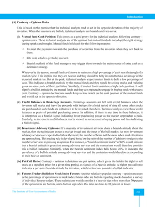 The Institute of Cost Accountants of India 211
Introduction
(A) Contrary – Opinion Rules
This is based on the premise that the technical analysts tend to act in the opposite direction of the majority of
investors. When the investors are bullish, technical analysts are bearish and vice-versa.
(i) Mutual fund Cash Position: This serves as a good proxy for the technical analysts following contrary –
opinion rules. These technical analysts are of the opinion that mutual funds do not adopt the right strategy
during speaks and troughs. Mutual funds hold cash for the following reasons:
 To meet the payments towards the purchase of securities from the investors when they sell back to
them.
 Idle cash which is yet to be invested.
 Bearish outlook of the fund managers may trigger them towards the maintenance of extra cash as a
defensive strategy.
Whatever be the reason, mutual funds are known to maintain a high percentage of cash near the trough of a
market cycle. This implies that they are bearish and they should be fully invested to take advantage of the
expected market rise. But at the peak, technical analysts expect mutual funds to hold a low percentage of
cash. This indicates a bearish outlook by the mutual funds and they would be selling stocks and realizing
gains on some parts of their portfolios. Similarly, if mutual funds maintain a high cash position. It will
signify a bullish attitude by the mutual funds and they are expected to engage in buying stock with excess
cash. Contrary – opinion technicians would keep a close watch on the cash position of the mutual funds
and would act in the opposite direction.
(ii) Credit Balances in Brokerage Accounts: Brokerage accounts are left with credit balances when the
investors sell stocks and leave the proceeds with brokers for a brief period of time till some other stocks
are purchased or such funds are withdrawn to be invested elsewhere. Technical analysts view these credit
balances as pools of potential purchasing power. In addition, if there is any drop in these balances, it
is interpreted as a bearish signal indicating lower purchasing power as the market approaches a peak.
Similarly, an increase in credit balances can be viewed as an increase in buying power and thus indicating
a bullish signal.
(iii) Investment Advisory Opinions: If a majority of investment advisors share a bearish attitude about the
market, then the technicians expect a market trough and the onset of the bull market. As most investment
advisory services are expected to follow the trend, the number of bears will be more when market bottoms
are approaching. This trading rule is developed based on the ratio of the number of advisory services to the
number of services expressing an opinion. For instance, a “bearish sentiment index” of 60% would indicate
that a bearish attitude is prevalent among advisory services and the contrarians would therefore consider
this a bullish indicator. Similarly, when the bearish sentiment index falls below 20%, it indicates the
prevalence of a bullish attitude among advisory services and the contrarian would therefore act according
to their bearish sentiment.
(iv) Put/Call Ratio: Contrary – opinion technicians use put option, which gives the holder the right to sell
stock at a specified price for a given time period, as signals of a bearish attitude. A higher put call ratio
indicates a pervasive bearish attitude for investors, which technicians consider a bullish indicator.
(v) Futures Traders Bullish on Stock Index Futures: Another relatively popular contrary – opinion measure
is the percentage of speculators in stock index futures who are bullish regarding stocks based on a survey
of individual futures traders. These technicians would consider it a bearish sign when more than 70 percent
of the speculators are bullish, and a bullish sign when this ratio declines to 30 percent or lower.
 