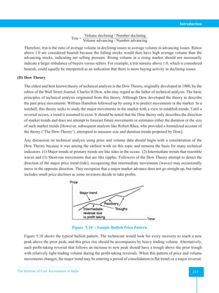 The Institute of Cost Accountants of India 213
Introduction
Trin =
Volume declining / Number declining
Volume advancing / Number advancing
Therefore, trin is the ratio of average volume in declining issues to average volume in advancing issues. Ratios
above 1.0 are considered bearish because the falling stocks would then have high average volume than the
advancing stocks, indicating net selling pressure. Rising volume in a rising market should not necessarily
indicate a larger imbalance of buyers versus sellers. For example, a trin statistic above 1.0, which is considered
bearish, could equally be interpreted as an indication that there is more buying activity in declining issues.
(D) Dow Theory
The oldest and best known theory of technical analysis is the Dow Theory, originally developed in 1900, by the
editor of the Wall Street Journal, Charles H Dow, who may regard as the father of technical analysis. The basic
principles of technical analysis originated from this theory. Although Dow developed the theory to describe
the past price movements. William Hamilton followed up by using it to predict movements in the market. In a
nutshell, this theory seeks to study the major movements in the market with a view to establish trends. Until a
reversal occurs, a trend is assumed to exist. It should be noted that the Dow theory only describes the direction
of market trends and does not attempt to forecast future movements or estimates either the duration or the size
of such market trends [However, subsequent analysts like Robert Rhea, who provided a formalized account of
the theory (‘The Dow Theory’), attempted to measure size and duration trends proposed by Dow].
Any discussion on technical analysis using price and volume data should begin with a consideration of the
Dow Theory because it was among the earliest work on this topic and remains the basis for many technical
indicators. (1) Major trends or primary trends are like tides in the ocean. (2) Intermediate trends that resemble
waves and (3) Short-run movements that are like ripples. Followers of the Dow Theory attempt to detect the
direction of the major price trend (tide), recognizing that intermediate movements (waves) may occasionally
move in the opposite direction. They recognize that a major market advance does not go straight up, but rather
includes small price declines as some investors decide to take profits.
Figure 5.10 : Sample Bullish Price Pattern
Figure 5.10 shows the typical bullish pattern. The technician would look for every recovery to reach a new
peak above the prior peak, and this price rise should be accompanies by heavy trading volume. Alternatively,
each profit-taking reversal that follows an increase to new peak should have a trough above the prior trough
with relatively light-trading volume during the profit-taking reversals. When this pattern of price and volume
movements changes, the major trend may be entering a period of consolidation (a flat trend) or a major reversal.
 