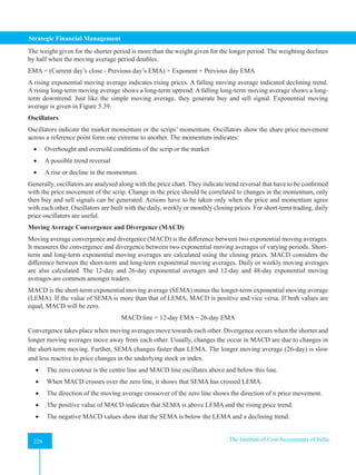 Strategic Financial Management
226 The Institute of Cost Accountants of India
226
The weight given for the shorter period is more than the weight given for the longer period. The weighting declines
by half when the moving average period doubles.
EMA = (Current day’s close - Previous day’s EMA) × Exponent + Previous day EMA
A rising exponential moving average indicates rising prices. A falling moving average indicated declining trend.
A rising long-term moving average shows a long-term uptrend. A falling long-term moving average shows a long-
term downtrend. Just like the simple moving average, they generate buy and sell signal. Exponential moving
average is given in Figure 5.39.
Oscillators
Oscillators indicate the market momentum or the scrips’ momentum. Oscillators show the share price movement
across a reference point form one extreme to another. The momentum indicates:
• Overbought and oversold conditions of the scrip or the market
• A possible trend reversal
• A rise or decline in the momentum.
Generally, oscillators are analysed along with the price chart. They indicate trend reversal that have to be confirmed
with the price movement of the scrip. Change in the price should be correlated to changes in the momentum, only
then buy and sell signals can be generated. Actions have to be taken only when the price and momentum agree
with each other. Oscillators are built with the daily, weekly or monthly closing prices. For short-term trading, daily
price oscillators are useful.
Moving Average Convergence and Divergence (MACD)
Moving average convergence and divergence (MACD) is the difference between two exponential moving averages.
It measures the convergence and divergence between two exponential moving averages of varying periods. Short-
term and long-term exponential moving averages are calculated using the closing prices. MACD considers the
difference between the short-term and long-term exponential moving averages. Daily or weekly moving averages
are also calculated. The 12-day and 26-day exponential averages and 12-day and 48-day exponential moving
averages are common amongst traders.
MACD is the short-term exponential moving average (SEMA) minus the longer-term exponential moving average
(LEMA). If the value of SEMA is more than that of LEMA, MACD is positive and vice versa. If both values are
equal, MACD will be zero.
MACD line = 12-day EMA ̶ 26-day EMA
Convergence takes place when moving averages move towards each other. Divergence occurs when the shorter and
longer moving averages move away from each other. Usually, changes the occur in MACD are due to changes in
the short-term moving. Further, SEMA changes faster than LEMA. The longer moving average (26-day) is slow
and less reactive to price changes in the underlying stock or index.
• The zero contour is the centre line and MACD line oscillates above and below this line.
• When MACD crosses over the zero line, it shows that SEMA has crossed LEMA.
• The direction of the moving average crossover of the zero line shows the direction of n price movement.
• The positive value of MACD indicates that SEMA is above LEMA and the rising price trend.
• The negative MACD values show that the SEMA is below the LEMA and a declining trend.
 