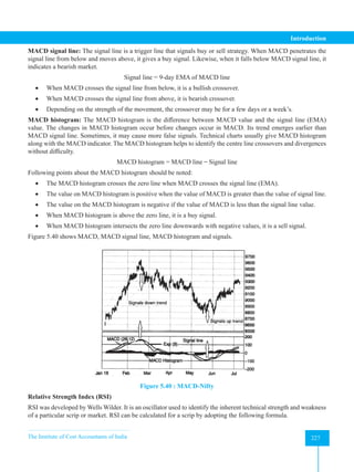 The Institute of Cost Accountants of India 227
Introduction
MACD signal line: The signal line is a trigger line that signals buy or sell strategy. When MACD penetrates the
signal line from below and moves above, it gives a buy signal. Likewise, when it falls below MACD signal line, it
indicates a bearish market.
Signal line = 9-day EMA of MACD line
• When MACD crosses the signal line from below, it is a bullish crossover.
• When MACD crosses the signal line from above, it is bearish crossover.
• Depending on the strength of the movement, the crossover may be for a few days or a week’s.
MACD histogram: The MACD histogram is the difference between MACD value and the signal line (EMA)
value. The changes in MACD histogram occur before changes occur in MACD. Its trend emerges earlier than
MACD signal line. Sometimes, it may cause more false signals. Technical charts usually give MACD histogram
along with the MACD indicator. The MACD histogram helps to identify the centre line crossovers and divergences
without difficulty.
MACD histogram = MACD line ̶ Signal line
Following points about the MACD histogram should be noted:
• The MACD histogram crosses the zero line when MACD crosses the signal line (EMA).
• The value on MACD histogram is positive when the value of MACD is greater than the value of signal line.
• The value on the MACD histogram is negative if the value of MACD is less than the signal line value.
• When MACD histogram is above the zero line, it is a buy signal.
• When MACD histogram intersects the zero line downwards with negative values, it is a sell signal.
Figure 5.40 shows MACD, MACD signal line, MACD histogram and signals.
Figure 5.40 : MACD-Nifty
Relative Strength Index (RSI)
RSI was developed by Wells Wilder. It is an oscillator used to identify the inherent technical strength and weakness
of a particular scrip or market. RSI can be calculated for a scrip by adopting the following formula.
 