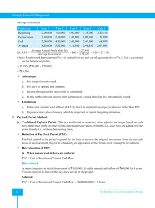 Strategic Financial Management
12 The Institute of Cost Accountants of India
Average Investment
Particulars Year 1 Year 2 Year 3 Year 4 Year 5
Beginning 10,00,000 7,00,000 4,90,000 3,43,000 2,40,100
Depreciation 3,00,000 2,10,000 1,47,000 1,02,900 72,030
End 7,00,000 4,90,000 3,43,000 2,40,100 1,68,070
Average 8,50,000 5,95,000 4,16,500 2,91,550 2,04,085
So, ARR =
Average Annual Profit after Tax
Average Investment
× 100 =
1,27,805
4,71,427
  × 100 = 27.11%.
# Note: Unabsorbed depreciation of Yr. 1 is carried forward and set-off against profits of Yr. 2. Tax is calculated
on the balance of profits
= 33.99% (`90,000 – `50,000)
= `13,596.
 Advantages
a. It is simple to understand.
b. It is easy to operate and compute.
c. Income throughout the project life is considered.
d. In this method the net income after depreciation is used, therefore it is theoretically sound.
 Limitations
a. It does not consider cash inflows (CFAT), which is important in project evaluation rather than PAT.
b. It ignores time value of money, which is important in capital budgeting decisions.
2. Payback Period Method:
(a) Traditional Payback Period: This is a traditional or non-time value adjusted technique based on cash
flow rather than profit. In other words, here numerical values of benefits i.e., cash flow are added over the
years directly i.e., without discounting them.
 Definition of Pay Back Period (PBP):
Pay-back period is the period required by the firm to recover the original investment from the net cash
flows of an investment project. It is basically an application of the ‘break-even’ concept to investment.
 Determination of PBP:
i) When annual cash inflows are uniform:
PBP = Cost of Investment/Annual Cash flow.
Illustration 4
A project requires an initial investment of `3,00,000. It yields annual cash inflow of `60,000 for 8 years.
You are required to find out the pay-back period of the project.
Solution:
PBP = Cost of Investment/Annual Cash flow. = 300000/60000 = 5 Years.
 