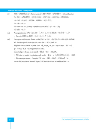 Strategic Financial Management
234 The Institute of Cost Accountants of India
234
(iv) ROE = (PBIT/Sales) × (Sales/Assets) × (PBT/PBIT) × (PAT/PBT) × (Asset/Equity)
For 2018 = (740/2550) × (2550/1300) × (630/740) × (440/630) × (1300/800)
= 0.2902 × 1.9615 × 0.8514 × 0.6984 × 1.625= 0.55.
For 2019 = 0.53
For 2020 = 0.50 [Average = (0.55+0.53+0.50+0.47)/4 = 0.5125]
For 2021 = 0.47
(v) Average adjusted EPS = [(11.00 + 11.75 + 12.50 +11.50)/4] = 46.75/4 = 11.69
 Expected EPS for 2022 = 11.69 × 1.10 = ` 12.86
(vi) Average retention ratio for the period 2018 to 2021 = 0.61[(0.59+0.60+0.60+0.65)/4]
So, the average dividend pay-out ratio was (1 -0.61) or 0.39
Required rate of return as per CAPM = Rƒ
+β (Rm
- Rƒ
) = 8 + (26 - 8) × 1.5 = 35%.
g = average ROE × average retention ratio
Expected growth rate in dividends = 51.25 × 0.61 = 31.26%
 P/E ratio as per the constant growth model = D1
/r – g = 0.39/(0.35-0.3126) = 10.43
 The value per share = Expected P/E ratio × EPS = 10.43 × 12.86 or ` 134
As the intrinsic value is much higher it is better to invest in stocks of MN Ltd.
 