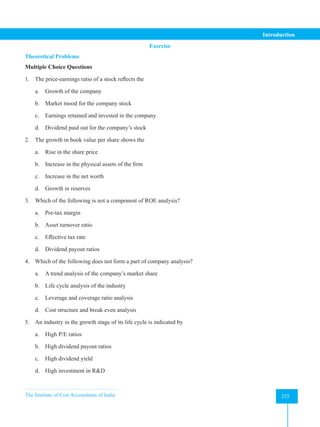 The Institute of Cost Accountants of India 235
Introduction
Exercise
Theoretical Problems
Multiple Choice Questions
1. The price-earnings ratio of a stock reflects the
a. Growth of the company
b. Market mood for the company stock
c. Earnings retained and invested in the company
d. Dividend paid out for the company’s stock
2. The growth in book value per share shows the
a. Rise in the share price
b. Increase in the physical assets of the firm
c. Increase in the net worth
d. Growth in reserves
3. Which of the following is not a component of ROE analysis?
a. Pre-tax margin
b. Asset turnover ratio
c. Effective tax rate
d. Dividend payout ratios
4. Which of the following does not form a part of company analysis?
a. A trend analysis of the company’s market share
b. Life cycle analysis of the industry
c. Leverage and coverage ratio analysis
d. Cost structure and break even analysis
5. An industry in the growth stage of its life cycle is indicated by
a. High P/E ratios
b. High dividend payout ratios
c. High dividend yield
d. High investment in R&D
 