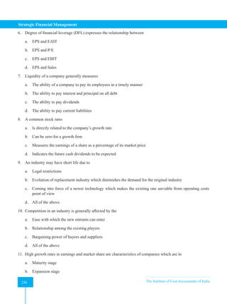 Strategic Financial Management
236 The Institute of Cost Accountants of India
236
6. Degree of financial leverage (DFL) expresses the relationship between
a. EPS and EAIT
b. EPS and P/E
c. EPS and EBIT
d. EPS and Sales
7. Liquidity of a company generally measures
a. The ability of a company to pay its employees in a timely manner
b. The ability to pay interest and principal on all debt
c. The ability to pay dividends
d. The ability to pay current liabilities
8. A common stock ratio
a. Is directly related to the company’s growth rate
b. Can be zero for a growth firm
c. Measures the earnings of a share as a percentage of its market price
d. Indicates the future cash dividends to be expected
9. An industry may have short life due to
a. Legal restrictions
b. Evolution of replacement industry which diminishes the demand for the original industry
c. Coming into force of a newer technology which makes the existing one unviable from operating costs
point of view
d. All of the above.
10. Competition in an industry is generally affected by the
a. Ease with which the new entrants can enter
b. Relationship among the existing players
c. Bargaining power of buyers and suppliers
d. All of the above
11. High growth rates in earnings and market share are characteristics of companies which are in
a. Maturity stage
b. Expansion stage
 