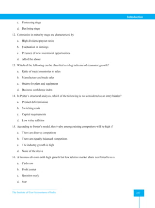 The Institute of Cost Accountants of India 237
Introduction
c. Pioneering stage
d. Declining stage
12. Companies in maturity stage are characterized by
a. High dividend payout ratios
b. Fluctuation in earnings
c. Presence of new investment opportunities
d. All of the above
13. Which of the following can be classified as a lag indicator of economic growth?
a. Ratio of trade inventories to sales
b. Manufacture and trade sales
c. Orders for plant and equipment
d. Business confidence index
14. In Porter’s structural analysis, which of the following is not considered as an entry barrier?
a. Product differentiation
b. Switching costs
c. Capital requirements
d. Low value addition
15. According to Porter’s model, the rivalry among existing competitors will be high if
a. There are diverse competitors
b. There are equally balanced competitors
c. The industry growth is high
d. None of the above
16. A business division with high growth but low relative market share is referred to as a
a. Cash cow
b. Profit center
c. Question mark
d. Star
 