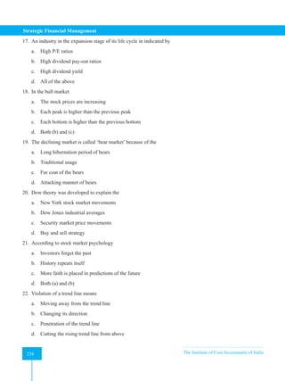 Strategic Financial Management
238 The Institute of Cost Accountants of India
238
17. An industry in the expansion stage of its life cycle in indicated by
a. High P/E ratios
b. High dividend pay-out ratios
c. High dividend yield
d. All of the above
18. In the bull market
a. The stock prices are increasing
b. Each peak is higher than the previous peak
c. Each bottom is higher than the previous bottom
d. Both (b) and (c)
19. The declining market is called ‘bear market’ because of the
a. Long hibernation period of bears
b. Traditional usage
c. Fur coat of the bears
d. Attacking manner of bears
20. Dow theory was developed to explain the
a. New York stock market movements
b. Dow Jones industrial averages
c. Security market price movements
d. Buy and sell strategy
21. According to stock market psychology
a. Investors forget the past
b. History repeats itself
c. More faith is placed in predictions of the future
d. Both (a) and (b)
22. Violation of a trend line means
a. Moving away from the trend line
b. Changing its direction
c. Penetration of the trend line
d. Cutting the rising trend line from above
 