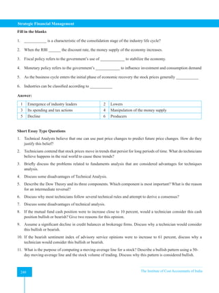 Strategic Financial Management
240 The Institute of Cost Accountants of India
240
Fill in the blanks
1. ___________ is a characteristic of the consolidation stage of the industry life cycle?
2. When the RBI ______ the discount rate, the money supply of the economy increases.
3. Fiscal policy refers to the government’s use of ____________ to stabilize the economy.
4. Monetary policy refers to the government’s ____________ to influence investment and consumption demand
5. As the business cycle enters the initial phase of economic recovery the stock prices generally ___________
6. Industries can be classified according to ___________
Answer:
1 Emergence of industry leaders 2 Lowers
3 Its spending and tax actions 4 Manipulation of the money supply
5 Decline 6 Producers
Short Essay Type Questions
1. Technical Analysts believe that one can use past price changes to predict future price changes. How do they
justify this belief?
2. Technicians contend that stock prices move in trends that persist for long periods of time. What do technicians
believe happens in the real world to cause these trends?
3. Briefly discuss the problems related to fundaments analysis that are considered advantages for techniques
analysis.
4. Discuss some disadvantages of Technical Analysis.
5. Describe the Dow Theory and its three components. Which component is most important? What is the reason
for an intermediate reversal?
6. Discuss why most technicians follow several technical rules and attempt to derive a consensus?
7. Discuss some disadvantages of technical analysis.
8. If the mutual fund cash position were to increase close to 10 percent, would a technician consider this cash
position bullish or bearish? Give two reasons for this opinion.
9. Assume a significant decline in credit balances at brokerage firms. Discuss why a technician would consider
this bullish or bearish.
10. If the bearish sentiment index of advisory service opinions were to increase to 61 percent, discuss why a
technician would consider this bullish or bearish.
11. What is the purpose of computing a moving-average line for a stock? Describe a bullish pattern using a 50-
day moving-average line and the stock volume of trading. Discuss why this pattern is considered bullish.
 