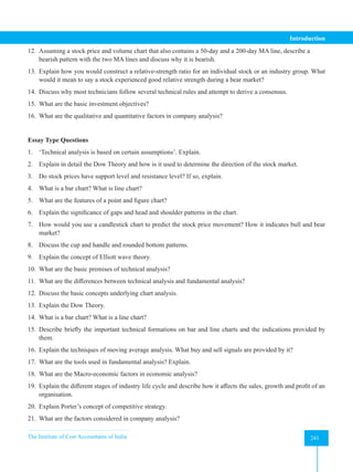The Institute of Cost Accountants of India 241
Introduction
12. Assuming a stock price and volume chart that also contains a 50-day and a 200-day MA line, describe a
bearish pattern with the two MA lines and discuss why it is bearish.
13. Explain how you would construct a relative-strength ratio for an individual stock or an industry group. What
would it mean to say a stock experienced good relative strength during a bear market?
14. Discuss why most technicians follow several technical rules and attempt to derive a consensus.
15. What are the basic investment objectives?
16. What are the qualitative and quantitative factors in company analysis?
Essay Type Questions
1. ‘Technical analysis is based on certain assumptions’. Explain.
2. Explain in detail the Dow Theory and how is it used to determine the direction of the stock market.
3. Do stock prices have support level and resistance level? If so, explain.
4. What is a bar chart? What is line chart?
5. What are the features of a point and figure chart?
6. Explain the significance of gaps and head and shoulder patterns in the chart.
7. How would you use a candlestick chart to predict the stock price movement? How it indicates bull and bear
market?
8. Discuss the cup and handle and rounded bottom patterns.
9. Explain the concept of Elliott wave theory.
10. What are the basic premises of technical analysis?
11. What are the differences between technical analysis and fundamental analysis?
12. Discuss the basic concepts underlying chart analysis.
13. Explain the Dow Theory.
14. What is a bar chart? What is a line chart?
15. Describe briefly the important technical formations on bar and line charts and the indications provided by
them.
16. Explain the techniques of moving average analysis. What buy and sell signals are provided by it?
17. What are the tools used in fundamental analysis? Explain.
18. What are the Macro-economic factors in economic analysis?
19. Explain the different stages of industry life cycle and describe how it affects the sales, growth and profit of an
organisation.
20. Explain Porter’s concept of competitive strategy.
21. What are the factors considered in company analysis?
 