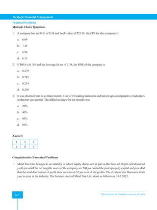 Strategic Financial Management
242 The Institute of Cost Accountants of India
242
Practical Problems
Multiple Choice Questions
1. A company has an ROE of 0.24 and book value of `25.38. the EPS for this company is
a. 6.09
b. 7.25
c. 6.94
d. 6.13
2. If ROA is 0.195 and the leverage factor of 1.38, the ROE of the company is
a. 0.279
b. 0.283
c. 0.254
d. 0.269
3. It was observed that in a certain month, 6 out of 10 leading indicators and moved up as compared to 4 indicators
in the previous month. The diffusion index for the months was
a. 20%
b. 40%
c. 60%
d. 80%
Answer:
1 2 3
a d c
Comprehensive Numerical Problems
1. Mind Tree Ltd. belongs to an industry in which equity shares sell at par on the basis of 10 per cent dividend
yield provided the net tangible assets of the company are 240 per cent of the paid up equity capital and provided
that the total distribution of profit does not exceed 55 per cent of the profits. The dividend rate fluctuates from
year to year in the industry. The balance sheet of Mind Tree Ltd. stood as follows on 31.3.2022:
 