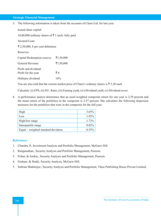 Strategic Financial Management
244 The Institute of Cost Accountants of India
244
3. The following information is taken from the accounts of Charu Ltd. for last year:
Issued share capital:
10,00,000 ordinary shares of ` 1 each, fully paid
Secured Loan:
` 2,50,000, 8 per cent debenture
Reserves:
Capital Redemption reserve `1,50,000
General Revenue		 `7,50,000
Profit and dividend:
Profit for the year		 ` 6
Ordinary dividend		 10%
You are also told that the current market price of Charu’s ordinary shares is ` 3.20 each.
Calculate: (i) EPS, (ii) P.E. Ratio, (ii) Earning yield, (iv) Dividend yield, (v) Dividend cover.
4. A performance analyst determines that an asset-weighted composite return for one year is 2.59 percent and
the mean return of the portfolios in the composite is 2.57 percent. She calculates the following dispersion
measures for the portfolios that were in the composite for the full year:
High 3.65%
Low 1.92%
High/low range 1.73%
Interquartile range 0.82%
Equal – weighted standard deviation 0.55%
References:
1. Chandra. P., Investment Analysis and Portfolio Management, McGarw Hill.
2. Ranganathan., Security Analysis and Portfolio Management, Pearson.
3. Fisher. & Jordon., Security Analysis and Portfolio Management, Pearson.
4. Graham. & Dodd., Security Analysis, McGarw Hill.
5. Subrata Mukherjee., Security Analysis and Portfolio Management, Vikas Publishing House Private Limited.
 