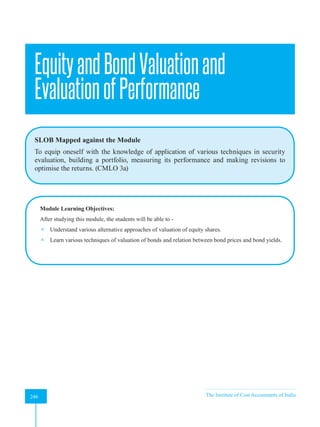 Strategic Financial Management
246 The Institute of Cost Accountants of India
246
EquityandBondValuationand
EvaluationofPerformance
SLOB Mapped against the Module
To equip oneself with the knowledge of application of various techniques in security
evaluation, building a portfolio, measuring its performance and making revisions to
optimise the returns. (CMLO 3a)
Module Learning Objectives:
After studying this module, the students will be able to -
 Understand various alternative approaches of valuation of equity shares.
 Learn various techniques of valuation of bonds and relation between bond prices and bond yields.
A
 