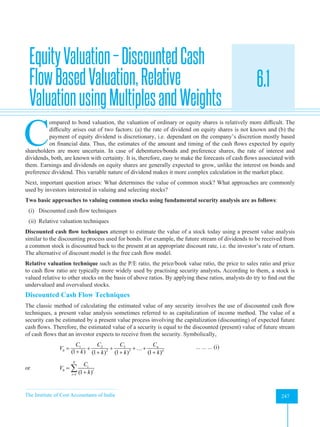 The Institute of Cost Accountants of India 247
Equity and Bond Valuation and Evaluation of Performance
EquityValuation–DiscountedCash
FlowBasedValuation,Relative
ValuationusingMultiplesandWeights
6.1
A
C
ompared to bond valuation, the valuation of ordinary or equity shares is relatively more difficult. The
difficulty arises out of two factors: (a) the rate of dividend on equity shares is not known and (b) the
payment of equity dividend is discretionary, i.e. dependant on the company’s discretion mostly based
on financial data. Thus, the estimates of the amount and timing of the cash flows expected by equity
shareholders are more uncertain. In case of debentures/bonds and preference shares, the rate of interest and
dividends, both, are known with certainty. It is, therefore, easy to make the forecasts of cash flows associated with
them. Earnings and dividends on equity shares are generally expected to grow, unlike the interest on bonds and
preference dividend. This variable nature of dividend makes it more complex calculation in the market place.
Next, important question arises: What determines the value of common stock? What approaches are commonly
used by investors interested in valuing and selecting stocks?
Two basic approaches to valuing common stocks using fundamental security analysis are as follows:
(i) Discounted cash flow techniques
(ii) Relative valuation techniques
Discounted cash flow techniques attempt to estimate the value of a stock today using a present value analysis
similar to the discounting process used for bonds. For example, the future stream of dividends to be received from
a common stock is discounted back to the present at an appropriate discount rate, i.e. the investor’s rate of return.
The alternative of discount model is the free cash flow model.
Relative valuation technique such as the P/E ratio, the price/book value ratio, the price to sales ratio and price
to cash flow ratio are typically more widely used by practising security analysts. According to them, a stock is
valued relative to other stocks on the basis of above ratios. By applying these ratios, analysts do try to find out the
undervalued and overvalued stocks.
Discounted Cash Flow Techniques
The classic method of calculating the estimated value of any security involves the use of discounted cash flow
techniques, a present value analysis sometimes referred to as capitalization of income method. The value of a
security can be estimated by a present value process involving the capitalization (discounting) of expected future
cash flows. Therefore, the estimated value of a security is equal to the discounted (present) value of future stream
of cash flows that an investor expects to receive from the security. Symbolically,
3
1 2
2 3
0 ...
(1 ) (1 ) (1 ) (1 )
n
n
C C
C C
V
k k k k
= + + + +
+ + + +
		 ... ... ... (i)
or 0
1 (1 )
N
t
t
t
C
V
k
=
=
+
∑
 