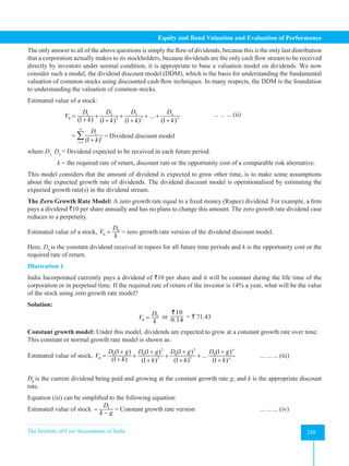 The Institute of Cost Accountants of India 249
Equity and Bond Valuation and Evaluation of Performance
The only answer to all of the above questions is simply the flow of dividends, because this is the only last distribution
that a corporation actually makes to its stockholders, because dividends are the only cash flow stream to be received
directly by investors under normal condition, it is appropriate to base a valuation model on dividends. We now
consider such a model, the dividend discount model (DDM), which is the basis for understanding the fundamental
valuation of common stocks using discounted cash flow techniques. In many respects, the DDM is the foundation
to understanding the valuation of common stocks.
Estimated value of a stock:
3
1 2
2 3
0 ...
(1 ) (1 ) (1 ) (1 )
D
D D D
V
k k k k
∞
∞
= + + + +
+ + + +
		 ... ... ... (ii)
1 (1 )
n
t
t
t
D
k
=
=
+
∑ = Dividend discount model
where D1,
D2
= Dividend expected to be received in each future period.
k = the required rate of return, discount rate or the opportunity cost of a comparable risk alternative.
This model considers that the amount of dividend is expected to grow other time, is to make some assumptions
about the expected growth rate of dividends. The dividend discount model is operationalised by estimating the
expected growth rate(s) in the dividend stream.
The Zero Growth Rate Model: A zero growth rate equal to a fixed money (Rupee) dividend. For example, a firm
pays a dividend `10 per share annually and has no plans to change this amount. The zero growth rate dividend case
reduces to a perpetuity.
Estimated value of a stock, 0
0
D
V
k
= = zero growth rate version of the dividend discount model.
Here, D0
is the constant dividend received in rupees for all future time periods and k is the opportunity cost or the
required rate of return.
Illustration 1
India Incorporated currently pays a dividend of `10 per share and it will be constant during the life time of the
corporation or in perpetual time. If the required rate of return of the investor is 14% a year, what will be the value
of the stock using zero growth rate model?
Solution:
0
0
D
V
k
= or
10
0.14
`
= ` 71.43
Constant growth model: Under this model, dividends are expected to grow at a constant growth rate over time.
This constant or normal growth rate model is shown as:
Estimated value of stock,
2 3
0 0 0 0
2 3
0
(1 ) (1 ) (1 ) (1 )
...
(1 ) (1 ) (1 ) (1 )
D g D g D g D g
V
k k k k
∞
∞
+ + + +
= + + +
+ + + +
		 ... ... ... (iii)
D0
is the current dividend being paid and growing at the constant growth rate g, and k is the appropriate discount
rate.
Equation (iii) can be simplified to the following equation:
Estimated value of stock 1
D
k g
=
−
= Constant growth rate version			 ... ... ... (iv)
 