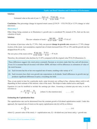 The Institute of Cost Accountants of India 251
Equity and Bond Valuation and Evaluation of Performance
Solution:
Estimated value at the end of year 0(1 ) 10(1.08)
1
0.16 0.08
D g
k g
+
= =
− −
`
= ` 135
Conclusion: One percentage change in required return causes [(154.29 – 135)/154.29] or 12.5% change in value
(decrease).
Illustration 5
Other things being constant as in Illustration 4, growth rate is considered 9% instead of 8%, find out the new
valuation of stock.
Solution:
The new valuation of stock =
10(1.09) 10.90
0.15 0.09 0.06
=
−
= ` 181.67
An increase of previous value by 17.74%. Only one percent change in growth rate amounts to 17.74% change
in price of the stock. Last assumption, required rate of return increased from 15% to 18% and the growth rate has
dropped from 8% to 4%.
The new price of the stock will be: 10(1.04) 10.04
0.18 0.04 0.14
=
−
` `
` 10.4
= ` 74.29
Therefore, the estimated value declines by 51.85% compared with the original value `154.29 (Illustration 2).
These differences suggest why stock prices constantly fluctuate as investors make their buy and sell decisions.
Even if it is assumed that all investors will follow DDM, still there will be differences in estimation of value of
the stock because:
(a) Each investor has his or her own required rate of return, resulting wide variety of ‘k’.
(b) Each investors have their own growth rate expectations in dividends. Small differences in growth rate (g)
produces significant differences in price, everything else held.
Thus, at any point in time for a particular stock, some investors are willing to buy, whereas others wish to sell,
depending on their estimate of the intrinsic value of the stock. This helps to make market active and liquid.
Equation (iv) can be modified to include the earnings per share. Assuming a constant pay-out ratio, it can be
rewritten as:
		 1 1
(1 )
b E D
V
k g k g
−
= =
− −
[where b is the retention rate] ... ... ... (v)
Estimating the Capitalization Rate
The capitalization rate can be determined from the constant growth of dividend capitalization model. Under this
approach, the required rate of return on the equity capitalization rate (k) will be as follows:
		 1
0
D
k g
P
= +
						
... ... ... (vi)
where P0
= present value of the stock, k = capitalization rate, D1
= dividend one year hence and g = growth rate.
 