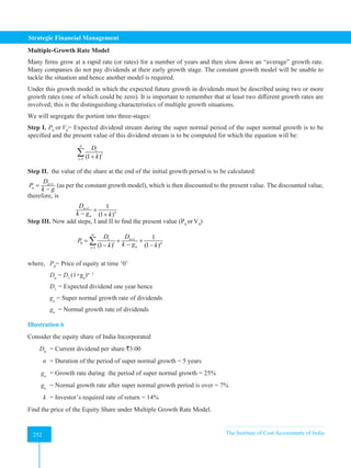 Strategic Financial Management
252 The Institute of Cost Accountants of India
252
Multiple-Growth Rate Model
Many firms grow at a rapid rate (or rates) for a number of years and then slow down an “average” growth rate.
Many companies do not pay dividends at their early growth stage. The constant growth model will be unable to
tackle the situation and hence another model is required.
Under this growth model in which the expected future growth in dividends must be described using two or more
growth rates (one of which could be zero). It is important to remember that at least two different growth rates are
involved; this is the distinguishing characteristics of multiple growth situations.
We will segregate the portion into three-stages:
Step I. P0
or V0
= Expected dividend stream during the super normal period of the super normal growth is to be
specified and the present value of this dividend stream is to be computed for which the equation will be:
		 1 (1 )
n
t
t
t
D
k
= +
∑
Step II. the value of the share at the end of the initial growth period is to be calculated:
1
n
n
D
P
k g
+
=
−
(as per the constant growth model), which is then discounted to the present value. The discounted value,
therefore, is
		 1 1
(1 )
n
n
n
D
k g k
+
×
− +
Step III. Now add steps, I and II to find the present value (P0
orV0
)
		 1
1
0
1
1
(1 ) (1 )
n
n
t n
n
t
D
D
P
k g
k k
+
=
= + ×
−
− −
∑
where, P0
= Price of equity at time ‘0’
Dn
= D1
(1+ga
)n– 1
D1
= Expected dividend one year hence
ga
= Super normal growth rate of dividends
gn
= Normal growth rate of dividends
Illustration 6
Consider the equity share of India Incorporated
D0
= Current dividend per share `3.00
n = Duration of the period of super normal growth = 5 years
ga
= Growth rate during the period of super normal growth = 25%
gn
= Normal growth rate after super normal growth period is over = 7%
k = Investor’s required rate of return = 14%
Find the price of the Equity Share under Multiple Growth Rate Model.
 