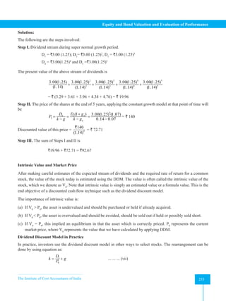 The Institute of Cost Accountants of India 253
Equity and Bond Valuation and Evaluation of Performance
Solution:
The following are the steps involved:
Step I. Dividend stream during super normal growth period.
D1
= `3.00 (1.25); D2
= `3.00 (1.25)2
, D3
= `3.00 (1.25)3
D4
= `3.00(1.25)4
and D5
=`3.00(1.25)5
The present value of the above stream of dividends is
		
2 3 4 5
2 3 4 5
3.00(1.25) 3.00(1.25) 3.00(1.25) 3.00(1.25) 3.00(1.25)
(1.14) (1.14) (1.14) (1.14) (1.14)
+ + + +
		= ` (3.29 + 3.61 + 3.96 + 4.34 + 4.76) = ` 19.96
Step II. The price of the shares at the end of 5 years, applying the constant growth model at that point of time will
be
		
5
6 5
5
(1 ) 3.00(1.25) (1.07)
0.14 0.07
n
n
D D g
P
k g k g
+
= = =
− − −
= ` 140
Discounted value of this price = 5
140
(1.14)
`
= ` 72.71
Step III. The sum of Steps I and II is
		`19.96 + `72.71 = `92.67
Intrinsic Value and Market Price
After making careful estimates of the expected stream of dividends and the required rate of return for a common
stock, the value of the stock today is estimated using the DDM. The value is often called the intrinsic value of the
stock, which we denote as V0
. Note that intrinsic value is simply an estimated value or a formula value. This is the
end objective of a discounted cash flow technique such as the dividend discount model.
The importance of intrinsic value is:
(a) If V0
> P0
, the asset is undervalued and should be purchased or held if already acquired.
(b) If V0
< P0
, the asset is overvalued and should be avoided, should be sold out if held or possibly sold short.
(c) If V0
= P0
, this implied an equilibrium in that the asset which is correctly priced. P0
represents the current
market price, where V0
represents the value that we have calculated by applying DDM.
Dividend Discount Model in Practice
In practice, investors use the dividend discount model in other ways to select stocks. The rearrangement can be
done by using equation as:
		 1
0
D
k g
P
= +
			
... ... ... (vii)
 