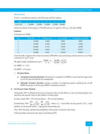 The Institute of Cost Accountants of India 15
Investment Decisions, Project Planning and Control
Illustration 8
X Ltd. is considering a project with following cash flow pattern.
Year 1 2 3 4 5
CFAT (`) 10,000 15,000 20,000 25,000 20,000
Initial investment of the project is ` 60,000 and cost of capital is 10% p.a. Calculate DPBP.
Solution:
Calculation for DPBP
Year CFAT (`) PVIF @ 10% PV of CFAT Cumulative of CFAT
1 10,000 0.909 9090 9090
2 15,000 0.826 12390 21480
3 20,000 0.751 15020 36500
4 25,000 0.683 17075 53575
5 20,000 0.621 12420 65995
From the table it appears that initial investment of `60,000 is recovered along with the interest cost of fund
in between 4th
and 5th
year.
We apply simple interpolation to get =  
DPBP – 4
5 – 4
=
60,000 – 53,575
65,995 – 53,575
Or, DPBP - 4 = 0.52
Or DPBP = 4.52 years
 Decision Rules:
a. Acceptance/rejection Decision: The project is accepted if its DPBP is lower than the target value
or cut-off value decided by the management.
b. Mutually Exclusive Decision: Among a number of competing projects satisfying the cut-off
DPBP, the project with the least DPBP is ultimately selected.
2. Net Present Value Method:
Technically, NPV is defined as the excess of present value of cash inflows in any investment project over
and above the present value of cash outflows in that project.
In other words, NPV = PV of Cash Inflows – PV of Cash Outflows.
Symbolically, NPV =∑ CIt
(1+K)t
n
t=1
– ∑ COt
(1+K)t
n
t=1 where, CIt
= Cash inflow for the period t; COt
= Cash
Outflow for the period t and K = Appropriate discounting rate.
Thus, NPV basically signifies the profitability of the project in present value terms.
Following table summarizes the steps of calculating NPV.
 