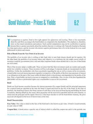 The Institute of Cost Accountants of India 259
Equity and Bond Valuation and Evaluation of Performance
BondValuation–Prices&Yields 6.2
A
Introduction
I
n comparison to equities, bond at first sight appears less glamorous and exciting. There is less uncertainly
about the cash flows accruing to the bond holders as compared to the shareholders. The emphasis is, therefore,
more on fine tuned calculations and analysis. Such careful computations may not be worthwhile in equities
became there is greater uncertainly about the numbers that one is working with. Typically bond price fluctuate
less than equity prices, and the investor who desires superior performance has to be on the lookout for even small
differentials in prices and returns.
Role of Bonds From the View Point of an Investor
The portfolio of an investor who is willing to take high risks to earn high returns should opt for equities. On
the other hand, the portfolio of an investor whose only objective is to minimize the risk might consist wholly of
securities issued by government (risk is nil) and other corporate bonds whose default risk is very low if that bonds
are AAA rated.
Most of the investor adopt a middle path. These investors find that their investment needs are modest and usually
prefer less volatility in returns. These investors will be at advantage if corporate bonds are incorporated into their
portfolios. Unlike the stockholders who faces uncertainly regarding the rate as well as returns on his investments,
a bond holder received interest payments regularly in respective of the profits of the firm since payment of interest
is an obligation on the part of the issuer unlike dividend which is discretionary and dependent on the profits of the
firm. Thus, a bond holder can lock in income as compared to a stockholder. Also, in case of the firm liquidated the
debt-holder will have a preferential rights over a stockholder to recover his investment.
Bond
Bonds are fixed income securities because the interest payments (for coupon bonds) and the principal repayment
for a typical bond are specified at the time the bond is issued and fixed for the life of the bond. At the time of
purchase, the bond buyer knows the future stream of cash flows to be received from buying and holding the bond
to maturity. Barring default by the issuer, these payments will be received at specified intervals until maturity, at
which time the principal will be repaid. However, if the buyer decides to sell the bond before maturity, the price
received will depend on the level of interest rates at the time.
Bond Characteristics
Face Value: This value is stated on the face of the bond and is also known as par value. A bond is issued normally
at a par value of 1000
Coupon Rate: A bond carries a specific rate of interest which is called the coupon rate and it is the periodic rate
 