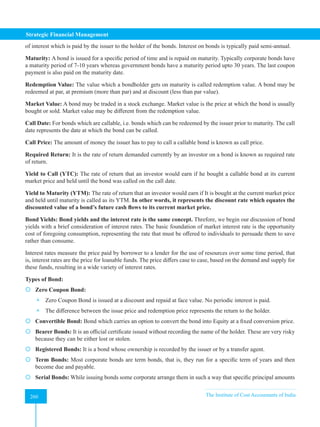 Strategic Financial Management
260 The Institute of Cost Accountants of India
260
of interest which is paid by the issuer to the holder of the bonds. Interest on bonds is typically paid semi-annual.
Maturity: A bond is issued for a specific period of time and is repaid on maturity. Typically corporate bonds have
a maturity period of 7-10 years whereas government bonds have a maturity period upto 30 years. The last coupon
payment is also paid on the maturity date.
Redemption Value: The value which a bondholder gets on maturity is called redemption value. A bond may be
redeemed at par, at premium (more than par) and at discount (less than par value).
Market Value: A bond may be traded in a stock exchange. Market value is the price at which the bond is usually
bought or sold. Market value may be different from the redemption value.
Call Date: For bonds which are callable, i.e. bonds which can be redeemed by the issuer prior to maturity. The call
date represents the date at which the bond can be called.
Call Price: The amount of money the issuer has to pay to call a callable bond is known as call price.
Required Return: It is the rate of return demanded currently by an investor on a bond is known as required rate
of return.
Yield to Call (YTC): The rate of return that an investor would earn if he bought a callable bond at its current
market price and held until the bond was called on the call date.
Yield to Maturity (YTM): The rate of return that an investor would earn if It is bought at the current market price
and held until maturity is called as its YTM. In other words, it represents the discount rate which equates the
discounted value of a bond’s future cash flows to its current market price.
Bond Yields: Bond yields and the interest rate is the same concept. Threfore, we begin our discussion of bond
yields with a brief consideration of interest rates. The basic foundation of market interest rate is the opportunity
cost of foregoing consumption, representing the rate that must be offered to individuals to persuade them to save
rather than consume.
Interest rates measure the price paid by borrower to a lender for the use of resources over some time period, that
is, interest rates are the price for loanable funds. The price differs case to case, based on the demand and supply for
these funds, resulting in a wide variety of interest rates.
Types of Bond:
 Zero Coupon Bond:
 Zero Coupon Bond is issued at a discount and repaid at face value. No periodic interest is paid.
 The difference between the issue price and redemption price represents the return to the holder.
 Convertible Bond: Bond which carries an option to convert the bond into Equity at a fixed conversion price.
 Bearer Bonds: It is an official certificate issued without recording the name of the holder. These are very risky
because they can be either lost or stolen.
 Registered Bonds: It is a bond whose ownership is recorded by the issuer or by a transfer agent.
 Term Bonds: Most corporate bonds are term bonds, that is, they run for a specific term of years and then
become due and payable.
 Serial Bonds: While issuing bonds some corporate arrange them in such a way that specific principal amounts
 