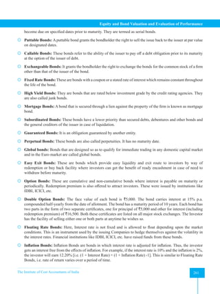 The Institute of Cost Accountants of India 261
Equity and Bond Valuation and Evaluation of Performance
become due on specified dates prior to maturity. They are termed as serial bonds.
 Puttable Bonds: A puttable bond grants the bondholder the right to sell the issue back to the issuer at par value
on designated dates.
 Callable Bonds: These bonds refer to the ability of the issuer to pay off a debt obligation prior to its maturity
at the option of the issuer of debt.
 Exchangeable Bonds: It grants the bondholder the right to exchange the bonds for the common stock of a firm
other than that of the issuer of the bond.
 Fixed Rate Bonds: These are bonds with a coupon or a stated rate of interest which remains constant throughout
the life of the bond.
 High Yield Bonds: They are bonds that are rated below investment grade by the credit rating agencies. They
are also called junk bonds.
 Mortgage Bonds: A bond that is secured through a lien against the property of the firm is known as mortgage
bond.
 Subordinated Bonds: These bonds have a lower priority than secured debts, debentures and other bonds and
the general creditors of the issuer in case of liquidation.
 Guaranteed Bonds: It is an obligation guaranteed by another entity.
 Perpetual Bonds: These bonds are also called perpetuities. It has no maturity date.
 Global bonds: Bonds that are designed so as to qualify for immediate trading in any domestic capital market
and in the Euro market are called global bonds.
 Easy Exit Bonds: These are bonds which provide easy liquidity and exit route to investors by way of
redemption or buy back facility where investors can get the benefit of ready encashment in case of need to
withdraw before maturity.
 Option Bonds: These are cumulative and non-cumulative bonds where interest is payable on maturity or
periodically. Redemption premium is also offered to attract investors. These were issued by institutions like
IDBI, ICICI, etc.
 Double Option Bonds: The face value of each bond is `5,000. The bond carries interest at 15% p.a.
compounded half-yearly from the date of allotment. The bond has a maturity period of 10 years. Each bond has
two parts in the form of two separate certificates, one for principal of `5,000 and other for interest (including
redemption premium) of `16,500. Both these certificates are listed on all major stock exchanges. The Investor
has the facility of selling either one or both parts at anytime he wishes so.
 Floating Rate Bonds: Here, Interest rate is not fixed and is allowed to float depending upon the market
conditions. This is an instrument used by the issuing Companies to hedge themselves against the volatility in
the interest rates. Financial institutions like IDBI, ICICI, etc. have raised funds from these bonds.
 Inflation Bonds: Inflation Bonds are bonds in which interest rate is adjusted for inflation. Thus, the investor
gets an interest free from the effects of inflation. For example, if the interest rate is 10% and the inflation is 2%,
the investor will earn 12.20% [i.e. (1 + Interest Rate) × (1 + Inflation Rate) -1]. This is similar to Floating Rate
Bonds, i.e. rate of return varies over a period of time.
 