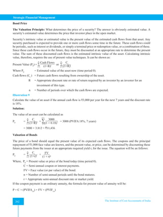 Strategic Financial Management
262 The Institute of Cost Accountants of India
262
Bond Price
The Valuation Principle: What determines the price of a security? The answer is obviously estimated value. A
security’s estimated value determines the price that investor place in the open market.
Security’s intrinsic value or estimated value is the present value of the estimated cash flows from that asset. Any
security purchased is expected to provide one or more cash flows some time in the future. These cash flows could
be periodic, such as interest or dividends, or simply a terminal price or redemption value, or a combination of these.
Since these cash flows occur in the future, they must be discounted at an appropriate rate to determine the present
value. The sum of these discounted cash flows is the estimated intrinsic value of the asset. Calculating intrinsic
value, therefore, requires the use of present value techniques. It can be shown as:
Present Value (P0
) = ∑
Cash Flows
(1+R)t
n
t=1
or ∑
Ct
(1+R)t
n
t=1
Where P0
= Estimated value of the asset now (time period 0).
Cash flows (Ct
) = Future cash flows resulting from ownership of the asset.
R = Appropriate discount rate or rate of return required by an investor by an investor for an
		 investment of this type.
n = Number of periods over which the cash flows are expected.
Illustration 9
Calculate the value of an asset if the annual cash flow is ₹3,000 per year for the next 7 years and the discount rate
is 18%.
Solution:
The value of an asset can be calculated as
P0
= ∑
Ct
(1+R)t
n
t=1
= ∑ 3000
(1 + 0.18)7
n=t
t=1
= 3000 (PVIFA 18%, 7 years)
= 3000 × 3.812 = `11,436
Valuation of Bonds
The price of a bond should equal the present value of its expected cash flows. The coupons and the principal
repayment of ₹1,000 face value are known, and the present value, or price, can be determined by discounting these
future payments from the issuer at an appropriate required yield r, for the issue. The equation will be an follows:
P0
= ∑
Ct
(1+r)t
n
t=1
+
FV
(1 + r)n
Where, P0
= Present value or price of the bond today (time period 0).
C = Semi-annual coupon or interest payments.
FV = Face value (or par value) of the bond.
n = Number of semi-annual periods until the bond matures.
r = Appropriate semi-annual discount rate or market yield.
If the coupon payment is an ordinary annuity, the formula for present value of annuity will be:
P = C × (PVIFAr,n
) + FV × (PVIFr,n
)
 