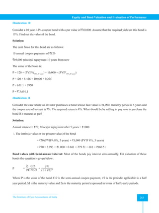 The Institute of Cost Accountants of India 263
Equity and Bond Valuation and Evaluation of Performance
Illustration 10
Consider a 10 year, 12% coupon bond with a par value of `10,000. Assume that the required yield on this bond is
13%. Find out the value of the bond.
Solution:
The cash flows for this bond are as follows:
10 annual coupon payments of `120
`10,000 principal repayment 10 years from now
The value of the bond is:
P = 120 × (PVIFA13%,10 years
) + 10,000 × (PVIF13%,10 years
)
P =120 × 5.426 + 10,000 × 0.295
P = 651.1 + 2950
P = ` 3,601.1
Illustration 11
Consider the case where an investor purchases a bond whose face value is ₹1,000, maturity period is 5 years and
the coupon rate of interest is 7%. The required return is 8%. What should he be willing to pay now to purchase the
bond if it matures at par?
Solution:
Annual interest = ₹70; Principal repayment after 5 years = ₹1000
 The intrinsic value or the present value of the bond
= ₹70 (PVIFA 8%, 5 years) + ₹1,000 (PVIF 8%, 5 years)
= ₹70 × 3.993 + ₹1,000 × 0.681 = 279.51 + 681 = ₹960.51
Bond values with Semi-annual Interest: Most of the bonds pay interest semi-annually. For valuation of those
bonds the equation is given below:
P = ∑
C/2
(1+r/2)t
2n
t=1
+
FV
(1 + r/2)2n
Where P is the value of the bond, C/2 is the semi-annual coupon payment, r/2 is the periodic applicable to a half
year period, M is the maturity value and 2n is the maturity period expressed in terms of half yearly periods.
 