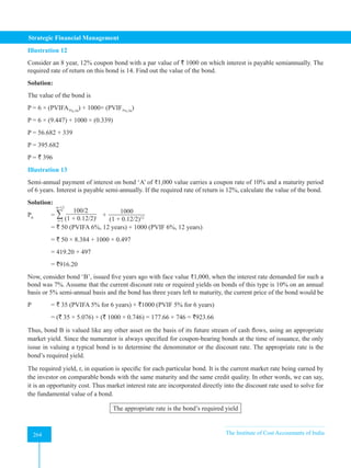 Strategic Financial Management
264 The Institute of Cost Accountants of India
264
Illustration 12
Consider an 8 year, 12% coupon bond with a par value of ` 1000 on which interest is payable semiannually. The
required rate of return on this bond is 14. Find out the value of the bond.
Solution:
The value of the bond is
P = 6 × (PVIFA7%,16
) + 1000× (PVIF7%,16
)
P = 6 × (9.447) + 1000 × (0.339)
P = 56.682 + 339
P = 395.682
P = ` 396
Illustration 13
Semi-annual payment of interest on bond ‘A’ of ₹1,000 value carries a coupon rate of 10% and a maturity period
of 6 years. Interest is payable semi-annually. If the required rate of return is 12%, calculate the value of the bond.
Solution:
P0
= ∑ 100/2
(1 + 0.12/2)t
n=12
t=1
+
1000
(1 + 0.12/2)12
= ` 50 (PVIFA 6%, 12 years) + 1000 (PVIF 6%, 12 years)
= ` 50 × 8.384 + 1000 × 0.497
= 419.20 + 497
= `916.20
Now, consider bond ‘B’, issued five years ago with face value ₹1,000, when the interest rate demanded for such a
bond was 7%. Assume that the current discount rate or required yields on bonds of this type is 10% on an annual
basis or 5% semi-annual basis and the bond has three years left to maturity, the current price of the bond would be
P = ` 35 (PVIFA 5% for 6 years) + `1000 (PVIF 5% for 6 years)
= (` 35 × 5.076) + (` 1000 × 0.746) = 177.66 + 746 = `923.66
Thus, bond B is valued like any other asset on the basis of its future stream of cash flows, using an appropriate
market yield. Since the numerator is always specified for coupon-bearing bonds at the time of issuance, the only
issue in valuing a typical bond is to determine the denominator or the discount rate. The appropriate rate is the
bond’s required yield.
The required yield, r, in equation is specific for each particular bond. It is the current market rate being earned by
the investor on comparable bonds with the same maturity and the same credit quality. In other words, we can say,
it is an opportunity cost. Thus market interest rate are incorporated directly into the discount rate used to solve for
the fundamental value of a bond.
The appropriate rate is the bond’s required yield
 