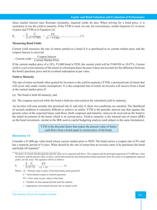 The Institute of Cost Accountants of India 265
Equity and Bond Valuation and Evaluation of Performance
Since market interest rates fluctuate constantly, required yields do also. When solving for a bond price, it is
customary to use the yield to maturity. If the YTM is used, we can, for convenience, restate Equation (i)*
in terms
of price and YTM as in Equation (ii)
P0
= ∑
Ct
(1+YTM)t
n
t=1
+
FV
(1 + YTM)n .......................... (*)
Measuring Bond Yields
Current yield measures the rate of return earned on a bond if it is purchased at its current market price and the
coupon interest is received.
 Current yield =
Coupon Interest
Current Market Price
If the current market price of a 10%, ₹1,000 bond is ₹920, the current yield will be ₹100/920 or 10.87%. Current
yield is a not a true measure of the return to a bond purchaser because it does not account for the difference between
the bond’s purchase price and its eventual redemption at par value.
Yield to Maturity
The rate of return on bonds often quoted for investors is the yield to maturity (YTM), a promised rate of return that
will occur only under certain assumptions. It is the compound rate of return an investor will receive from a bond
at the current market price if:
(a) The bond is held till maturity, and
(b) The coupons received while the bond is held are reinvested at the calculated yield to maturity.
An investor will earn actually this promised rate if, and only if, these two conditions are satisfied. The likelihood
of second condition is extremely difficult to achieve in reality. YTM is the periodic interest rate that equates the
present value of the expected future cash flows (both coupouns and maturity value) to be received on the bond to
the initial investment in the bond, which is its current price. Yield to maturity is the internal rate of return (IRR)
on the bond investment, similar to the IRR used in capital budgeting analysis (and subject to the same limitations).
YTM is the discount factor that makes the present value of future
cash flows from a bond equal to current price of the bond.
Illustration 14
Consider a ₹1,000 par value bond whose current market price is ₹850. The bond carries a coupon rate of 8% and
has a maturity period of 9 years. What should be the rate of return that an investor earns if he purchases the bond
and holds till maturity?
*
The price of a bond should equal the present value of its expected cash flows. The coupons and the principal repayment of ₹1,000 face value
are known, and the present value, or price, can be determined by discounting these future payments from the issuer at an appropriate required
yield r, for the issue. The equation will be as follows:
P0
= ∑
Ct
(1+r)t
n
t=1
+
FV
(1 + r)n .......................... (i)
Where P0
= Present value or price of the bond today (time period 0)
C = Semi-annual coupon or interest payments.
FV = Face value (or par value) of the bond.
n = Number of semi-annual periods until the matures.
r = Appropriate semi-annual discount rate or market yield.
 