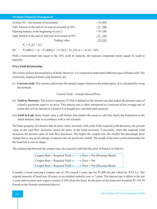 Strategic Financial Management
268 The Institute of Cost Accountants of India
268
At time (0) - the amount of investment				 = ₹1,000
Add: Interest at the end of 1st year re-invested @10%			 = ₹ 100
Opening balance at the beginning of year 2 				 = ₹1,100
Add: Interest at the end of 2nd year re-invested @10%		 = ₹ 110
				Ending value			 ₹1,210
P2
= P0
[(1 + r)2
]
Or, ₹1,000 (1 + r)2
= ₹1,000 [(1 + 0.10)2
] = ₹1,210 or r = 0.10 = 10%
With a reinvestment rate equal to the 10% yield to maturity, the realized compound return equals to yield to
maturity.
Price Yield Relationship
The earlier section discussed price of bond. However, it is required to understand different types of bond yield. The
commonly employed bond yield measures are:
(i) Current yield: The current yield relates the annual coupon interest to the market price. It is calculated by using
the formula:
Current Yield = Annual Interest/Price
(ii) Yield to Maturity: The yield to maturity (YTM) is defined as the interest rate that makes the present value of
a bond’s payments equal to its price. This interest rate is often interpreted as a measure of the average rate of
return that will be earned on a bond if it is bought now and held until maturity.
(iii) Yield to Call: Some bonds carry a call feature that entitles the issuer to call (buy back) the bond prior to the
stated maturity date in accordance with a call schedule.
The basic property of a bond is that its price varies inversely with yield. If the required yield decreases, the present
value of the cash flow increases; hence the price of the bond increases. Conversely, when the required yield
increases, the present value of cash flow decreases. The higher the coupon rate, the smaller the percentage price
change due to any given change in interest rate are positively related. The graph of the price-yield relationship for
the bond has a convex shape.
The relationship between the coupon rate, the required yield and the price of bond is as follows:
Coupon Rate > Required Yield Price > Par (Premium Bond)
Coupon Rate = Required Yield Price = Par
Coupon Rate < Required Yield Price < Par (Discount Bond)
Consider, a bond carrying a coupon rate of 14% issued 3 years ago for `1,000 (its par value) by XYZ Co. The
original maturity of bond was 10 years, so its residual maturity now is 7 years. The interest rate is fallen in the last
3 years and investors now expect a return of 10% from this bond. So the price of the bond now would be `1,194.70
(based on the formula mentioned above).
 