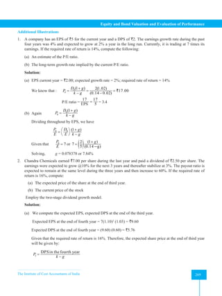 The Institute of Cost Accountants of India 269
Equity and Bond Valuation and Evaluation of Performance
Additional Illustrations
1. A company has an EPS of `5 for the current year and a DPS of `2. The earnings growth rate during the past
four years was 4% and expected to grow at 2% a year in the long run. Currently, it is trading at 7 times its
earnings. If the required rate of return is 14%, compute the following:
(a) An estimate of the P/E ratio.
(b) The long-term growth rate implied by the current P/E ratio.
Solution:
(a) EPS current year = `2.00; expected growth rate = 2%; required rate of return = 14%
We know that : 0
0
(1 ) 2(1.02)
17.00
(0.14 0.02)
D g
P
k g
+
= = =
− −
`
			 P/E ratio =
17 17
5
EPS
=
EPS = 3.4
(b) Again 0
0
(1 )
D g
P
k g
+
=
−
Dividing throughout by EPS, we have
			
0 0 (1 )
P D g
E E k g
+
 
=
−
 
Given that 0
7
P
E
= or ( ) (1 )
2
7
5 (0.14 g)
g
+
=
+̶
Solving, g = 0.078378 or 7.84%
2. Chandra Chemicals earned `7.00 per share during the last year and paid a dividend of `2.50 per share. The
earnings were expected to grow @10% for the next 3 years and thereafter stabilize at 3%. The payout ratio is
expected to remain at the same level during the three years and then increase to 60%. If the required rate of
return is 16%, compute:
(a) The expected price of the share at the end of third year.
(b) The current price of the stock
Employ the two-stage dividend growth model.
Solution:
(a) We compute the expected EPS, expected DPS at the end of the third year.
		 Expected EPS at the end of fourth year = 7(1.10)3
(1.03) = `9.60
Expected DPS at the end of fourth year = (9.60) (0.60) = `5.76
Given that the required rate of return is 16%. Therefore, the expected share price at the end of third year
will be given by:
		
3
DPSin the fourth year
P
k g
=
−
 