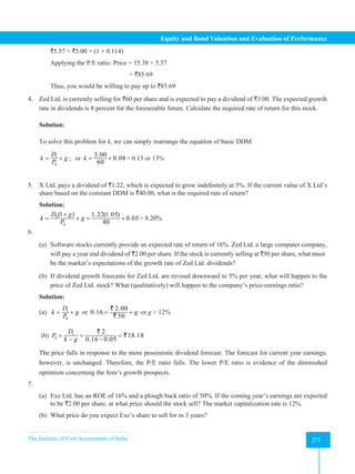 The Institute of Cost Accountants of India 271
Equity and Bond Valuation and Evaluation of Performance
`5.57 = `5.00 × (1 + 0.114)
Applying the P/E ratio: Price = 15.38 × 5.57
= `85.69
Thus, you would be willing to pay up to `85.69
4. Zed Ltd. is currently selling for `60 per share and is expected to pay a dividend of `3.00. The expected growth
rate in dividends is 8 percent for the foreseeable future. Calculate the required rate of return for this stock.
Solution:
To solve this problem for k, we can simply rearrange the equation of basic DDM.
1
0
D
k g
P
= + ; or
3.00
0.08
60
k
= + = 0.13 or 13%
5. X Ltd. pays a dividend of `1.22, which is expected to grow indefinitely at 5%. If the current value of X Ltd’s
share based on the constant DDM is `40.00, what is the required rate of return?
Solution:
0
0
(1 ) 1.22(1.05)
0.05
40
D g
k g
P
+
= +
= + = 8.20%
6.
(a) 	Software stocks currently provide an expected rate of return of 16%. Zed Ltd. a large computer company,
will pay a year end dividend of `2.00 per share. If the stock is currently selling at `50 per share, what must
be the market’s expectations of the growth rate of Zed Ltd. dividends?
(b) 	If dividend growth forecasts for Zed Ltd. are revised downward to 5% per year, what will happen to the
price of Zed Ltd. stock? What (qualitatively) will happen to the company’s price-earnings ratio?
Solution:
(a) 1
0
D
k g
P
= + or
2.00
0.16
50
g
= +
`
`
or g = 12%
(b) 1
0
2
18.18
0.16 0.05
D
P
k g
= = =
− −
`
`
The price falls in response to the more pessimistic dividend forecast. The forecast for current year earnings,
however, is unchanged. Therefore, the P/E ratio falls. The lower P/E ratio is evidence of the diminished
optimism concerning the firm’s growth prospects.
7.
(a) 	
Exe Ltd. has an ROE of 16% and a plough back ratio of 50%. If the coming year’s earnings are expected
to be `2.00 per share, at what price should the stock sell? The market capitalization rate is 12%.
(b) What price do you expect Exe’s share to sell for in 3 years?
 