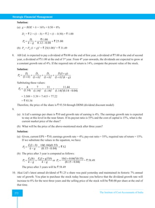 Strategic Financial Management
272 The Institute of Cost Accountants of India
272
Solution:
(a) g = ROE × b = 16% × 0.50 = 8%
D1
= ` 2 × (1 – b) = ` 2 × (1 – 0.50) = ` 1.00
1
0
1.00
25.00
0.12 0.08
D
P
k g
= = =
− −
`
`
(b) P3
= P0
(1 + g)3
= ` 25(1.08)3
= ` 31.49
8. AB Ltd. is expected to pay a dividend of `4.00 at the end of first year, a dividend of `7.00 at the end of second
year, a dividend of `11.00 at the end of 3rd
year. From 4th
year onwards, the dividends are expected to grow at
a constant growth rate of 4%. If the required rate of return is 14%, compute the present value of the stock.
Solution:
3 3
1 2
2 3 3
0
(1 )
(1 ) (1 ) (1 ) (1 ) ( )
D D g
D D
P
k k k k k g
+
= + + +
+ + + + −
Subtituting these values:
2 3 3
0
4 7 11 11.44
(1.14) (1.14) (1.14) (1.14) (0.14 0.04)
P = + + +
−
= 3.509 + 5.39 + 7.415 + 77.22
= ` 93.54		
Therefore, the price of the share is ` 93.54 through DDM (dividend discount model)
9.
(a) 	A Ltd’s earnings per share is `10 and growth rate of earning is 4%. The earnings growth rate is expected
to stay at this level in the near future. If its payout ratio is 55% and the cost of capital is 15%, what is the
current market price of the share?
(b) What will be the price of the above-mentioned stock after three years?
Solution:
(a) Given, current EPS = `10; earnings growth rate = 4%; pay-out ratio = 55%, required rate of return = 15%.
If we substitute the values in the equation, we have
1
0
(1 ) 10(1.04)(0.55)
52
(0.15 0.04)
E b
P
k g
−
= = =
− −
`
(b) The price after 3 year is computed as follows:
4
0
4
3
(1 g) ( )
(b) E b
E
P
k g k g
+
= =
− −
or
4
3
10(1 0.04) (0.55)
(0.15 0.04)
P
+
=
−
= ` 58.49
The price after 3 years will be ` 58.49
10. Akai Ltd’s latest annual dividend of `1.25 a share was paid yesterday and maintained its historic 7% annual
rate of growth. You plan to purchase the stock today because you believe that the dividend growth rate will
increase to 8% for the next three years and the selling price of the stock will be `40.00 per share at the end of
that time.
 