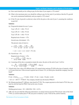 The Institute of Cost Accountants of India 273
Equity and Bond Valuation and Evaluation of Performance
(a) How much should you be willing to pay for the share if you require a 12% return?
(b) What is the maximum price you should be willing to pay for the stock if you believe that the 8% growth
rate can be maintained indefinitely and you require a 12% return?
(c) If the 8% rate of growth is achieved, what will be the price at the end of year 3, assuming the conditions
in part (b)?
Solution:
(a) Projected dividends for next 3 years:
Year 1 (`1.25 × 1.08) = `1.35
Year 2 (`1.35 × 1.08) = `1.46
Year 3 (`1.46 × 1.08) = `1.58
Required rate of return = 12%
Growth rate of dividends = 8%
The present value of stock is:
2 3 3
1.35 1.46 1.58 40
1.12 (1.12) (1.12) (1.12)
V = + + +
= 1.21 + 1.16 + 1.12 + 28.47 = ` 31.96
(b) Growth rate = 8%
Required rate of return = 12%
1.35 1.35
0.12 0.08 0.04
V
= =
−
= `33.75
(c) Assuming all the above assumption remain the same, the price at the end of year 3 will be:
4
4
3
1.25 (1.08) 1.25 1.3605
0.12 0.08 0.04
D
P
k g
× ×
= = =
− −
= `42.52
11. A bond with a face value of `1,000 provides 12% annual return and pays `1,050 at the time of maturity, which
is 10 years from now. If the investor required rate of return 13%, at which price should the company issue the
bond?
Solution:
` 120 × PVIFA(13%, 10 years)
+ ` 1050 × PVIF = ` 120 × 5.426 + `1,050 × 0.295
= 651.12 + 309.75 = ` 960.87. The company should issue the bond at `960.87.
12. Mr. Khanna purchased ` 1,000 par value bond for ` 950. The coupon payment on this bond is ` 90. One year
later he sells the bond for `900. Find out his rate of return.
Solution:
Holding period return = 90 + (900-950) / 950 = 4.21%
13. ABC Ltd. has provided the following information: (a) annual interest payment ` 60; (b) par value of the bond
` 995; (c) current market price ` 700; (d) years to maturity 5 years. Find out the yield to maturity.
 