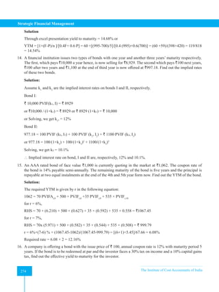 Strategic Financial Management
274 The Institute of Cost Accountants of India
274
Solution
Through excel presentation yield to maturity = 14.68% or
YTM = [1+(F-P)/n ]/[0.4F+ 0.6 P] = 60 +[(995-700)/5]/[0.4 (995)+0.6(700)] = (60 +59)/(398+420) = 119/818
= 14.54%
14. A financial institution issues two types of bonds with one year and another three years’ maturity respectively.
The first, which pays `10,000 a year hence, is now selling for `8,929. The second which pays `100 next years,
`100 after two years and `1,100 at the end of third year is now offered at `997.18. Find out the implied rates
of these two bonds.
Solution:
Assume k1
and k2
are the implied interest rates on bonds I and II, respectively.
Bond I:
` 10,000 PVIF(k₁, I) = ` 8929
or `10,000 / (1+k₁) = ` 8929 or ` 8929 (1+k₁) = ` 10,000
or Solving, we get k1
, = 12%
Bond II:
977.18 = 100 PVIF (k₂, I₁) + 100 PVIF (k2
, I2
) + ` 1100 PVIF (k₂, I3
)
or 977.18 = 100/(1+k2
) + 100/(1+k2
)2
+ 1100/(1+k2
)3
Solving, we get k₂ = 10.1%
 Implied interest rate on bond, I and II are, respectively, 12% and 10.1%.
15. An AAA rated bond of face value `1,000 is currently quoting in the market at `1,062. The coupon rate of
the bond is 14% payable semi-annually. The remaining maturity of the bond is five years and the principal is
repayable at two equal instalments at the end of the 4th and 5th year form now. Find out the YTM of the bond.
Solution:
The required YTM is given by r in the following equation:
1062 = 70 PVIFAr,8
+ 500 × PVIFr,8
+35 PVIFr,9
+ 535 × PVIFr,10
for r = 6%,
RHS = 70 × (6.210) + 500 × (0.627) + 35 × (0.592) + 535 × 0.558 = `1067.45
for r = 7%,
RHS = 70x (5.971) + 500 × (0.582) + 35 × (0.544) + 535 × (0.508) = ` 999.79
r = 6%+(7-6) % × (1067.45-1062)/(1067.45-999.79) = [(6+1)×5.45]/67.66 = 6.08%
Required rate = 6.08 × 2 = 12.16%
16. A company is offering a bond with the issue price of ` 100, annual coupon rate is 12% with maturity period 5
years. If the bond is to be redeemed at par and the investor faces a 30% tax on income and a 10% capital gains
tax, find out the effective yield to maturity for the investor.
 