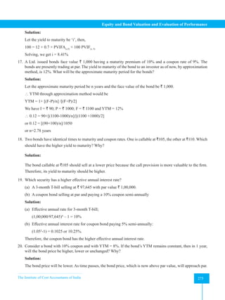 The Institute of Cost Accountants of India 275
Equity and Bond Valuation and Evaluation of Performance
Solution:
Let the yield to maturity be ‘i’, then,
100 = 12 × 0.7 × PVIFA(i,5)
+ 100 PVIF(i, 5)
Solving, we get i = 8.41%
17. A Ltd. issued bonds face value ` 1,000 having a maturity premium of 10% and a coupon rate of 9%. The
bonds are presently trading at par. The yield to maturity of the bond to an investor as of now, by approximation
method, is 12%. What will be the approximate maturity period for the bonds?
Solution:
Let the approximate maturity period be n years and the face value of the bond be ` 1,000.
 YTM through approximation method would be
YTM = 1+ [(F-P)/n] /[(F+P)/2]
We have I = ` 90; P = ` 1000; F = ` 1100 and YTM = 12%
 0.12 = 90+[(1100-1000)/n]/[(1100 +1000)/2]
or 0.12 = [(90+100)/n]/1050
or n=2.78 years
18. Two bonds have identical times to maturity and coupon rates. One is callable at `105, the other at `110. Which
should have the higher yield to maturity? Why?
Solution:
The bond callable at `105 should sell at a lower price because the call provision is more valuable to the firm.
Therefore, its yield to maturity should be higher.
19. Which security has a higher effective annual interest rate?
(a) A 3-month T-bill selling at ` 97,645 with par value ` 1,00,000.
(b) A coupon bond selling at par and paying a 10% coupon semi-annually
Solution:
(a) Effective annual rate for 3-month T-bill;
(1,00,000/97,645)4
– 1 = 10%
(b) Effective annual interest rate for coupon bond paying 5% semi-annually:
(1.052
-1) = 0.1025 or 10.25%.
Therefore, the coupon bond has the higher effective annual interest rate.
20. Consider a bond with 10% coupon and with YTM = 8%. If the bond’s YTM remains constant, then in 1 year,
will the bond price be higher, lower or unchanged? Why?
Solution:
The bond price will be lower. As time passes, the bond price, which is now above par value, will approach par.
 