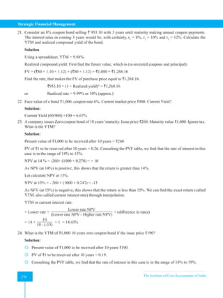 Strategic Financial Management
276 The Institute of Cost Accountants of India
276
21. Consider an 8% coupon bond selling ` 953.10 with 3 years until maturity making annual coupon payments.
The interest rates in coming 3 years would be, with certainty, r1
= 8%, r2
= 10% and r3
= 12%. Calculate the
YTM and realized compound yield of the bond.
Solution
Using a spreadsheet, YTM = 9.88%.
Realized compound yield: First find the future value, which is (re-invested coupons and principal):
FV = (`80 × 1.10 × 1.12) + (`80 × 1.12) + `1,080 = `1,268.16
Find the rate, that makes the FV of purchase price equal to `1,268.16.
		 `953.10 × (1 + Realized yield)³ = `1,268.16
or 		 Realized rate = 9.99% or 10% (approx.)
22. Face value of a bond ₹1,000, coupon rate 6%, Current market price ₹900. Current Yield?
Solution:
Current Yield (60/900) ×100 = 6.67%
23. Acompany issues Zero coupon bond of 10 years’maturity. Issue price ₹260. Maturity value ₹1,000. Ignore tax.
What is the YTM?
Solution:
Present value of ₹1,000 to be received after 10 years = ₹260
PV of ₹1 to be received after 10 years = 0.26. Consulting the PVF table, we find that the rate of interest in this
case is in the range of 14% to 15%.
NPV at 14 % = -260+ (1000 × 0.270) = + 10
As NPV (at 14%) is positive, this shows that the return is greater than 14%.
Let calculate NPV at 15%.
NPV at 15% = - 260 + (1000 × 0.247) = -13
As NFV (at 15%) is negative, this shows that the return is less than 15%. We can find the exact return (called
YTM. also called current interest rate) through interpolation.
YTM or current interest rate:
= Lower rate +
Lower rate NPV
(Lower rate NPV - Higher rate NPV)
× (difference in rates)
= 14 +
10
10 - (-13)
× 1 = 14.43%
24. What is the YTM of ₹1,000 10 years zero coupon bond if the issue price ₹190?
Solution:
 Present value of ₹1,000 to be received after 10 years ₹190.
 PV of ₹1 to be received after 10 years = 0.19.
 Consulting the PVF table, we find that the rate of interest in this case is in the range of 18% to 19%.
 