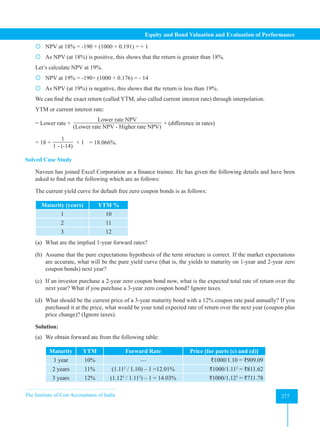 The Institute of Cost Accountants of India 277
Equity and Bond Valuation and Evaluation of Performance
 NPV at 18% = -190 + (1000 × 0.191) = + 1
 As NPV (at 18%) is positive, this shows that the return is greater than 18%.
Let’s calculate NPV at 19%.
 NPV at 19% = -190+ (1000 × 0.176) = - 14
 As NPV (at 19%) is negative, this shows that the return is less than 19%.
We can find the exact return (called YTM, also called current interest rate) through interpolation.
YTM or current interest rate:
= Lower rate +
Lower rate NPV
(Lower rate NPV - Higher rate NPV)
× (difference in rates)
= 18 +
1
1 - (-14)
× 1 = 18.066%.
Solved Case Study
Naveen has joined Excel Corporation as a finance trainee. He has given the following details and have been
asked to find out the following which are as follows:
The current yield curve for default free zero coupon bonds is as follows:
Maturity (years) YTM %
1 10
2 11
3 12
(a) What are the implied 1-year forward rates?
(b) Assume that the pure expectations hypothesis of the term structure is correct. If the market expectations
are accurate, what will be the pure yield curve (that is, the yields to maturity on 1-year and 2-year zero
coupon bonds) next year?
(c) If an investor purchase a 2-year zero coupon bond now, what is the expected total rate of return over the
next year? What if you purchase a 3-year zero coupon bond? Ignore taxes.
(d) What should be the current price of a 3-year maturity bond with a 12% coupon rate paid annually? If you
purchased it at the price, what would be your total expected rate of return over the next year (coupon plus
price change)? (Ignore taxes).
Solution:
(a) We obtain forward ate from the following table:
Maturity YTM Forward Rate Price [for parts (c) and (d)]
1 year 10% --- ₹1000/1.10 = ₹909.09
2 years 11% (1.112
/ 1.10) – 1 =12.01% ₹1000/1.112
= ₹811.62
3 years 12% (1.123
/ 1.112
) – 1 = 14.03% ₹1000/1.123
= ₹711.78
 