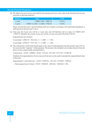 Strategic Financial Management
278 The Institute of Cost Accountants of India
278
(b) We obtain next year’s prices and yields by discounting each zero’s face value at the forward rates for next
year that we derived in part (a).
Maturity Price YTM
1 year ₹1000/1.1201 = ₹892.78 12.01%
2 years ₹1000 / (1.1201 × 1.1403) = ₹782.93 13.02%
Please note that this year’s upward sloping yield curve implies, according to the expectation hypothesis, a
shift upward in the next year’s curve.
(c) Next year, the 2-year zero will be a 1-year zero, and will therefore sell at a price of: ₹1000/1.1201
= ₹892.78. Similarly, the current 3-year zero will be a 2-year zero and will sell for ₹782.93.
Expected total rate of return:
2-year bond = (₹892.78 ÷ ₹811.62) - 1 = 1.1000 – 1 = 10%
3-year bond = (₹782.93 ÷ ₹711.78) - 1 = 1.1000 – 1 = 10%
(d) The current price of the bond should equal to the value of each payment times the present value of ₹1 to
be received at the “maturity” of that payment. The present value schedule can be taken directly from the
prices of zero-coupon bonds calculated above.
Current price = (₹120 × 0.9090) + (₹120 × 0.8116) + (₹1,120 × 0.71178) = ₹1,003.68
Similarly, the expected prices of zeros one year from now can be used to calculate the expected bond value
at that time.
Expected price 1 year from now = (₹120 × 0.89278) + (₹1,120 × 0.78293) = ₹984.02
 Total expected rate of return = [₹120 + ₹(984.02 - 1003.68) ÷ 1003.68] = 10%
 