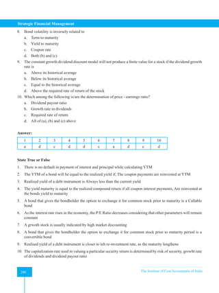Strategic Financial Management
280 The Institute of Cost Accountants of India
280
8. Bond volatility is inversely related to
a. Term to maturity
b. Yield to maturity
c. Coupon rate
d. Both (b) and (c)
9. The constant growth dividend discount model will not produce a finite value for a stock if the dividend growth
rate is
a. Above its historical average
b. Below its historical average
c. Equal to the historical average
d. Above the required rate of return of the stock
10. Which among the following is/are the determination of price - earnings ratio?
a. Dividend payout ratio
b. Growth rate in dividends
c. Required rate of return
d. All of (a), (b) and (c) above
Answer:
1 2 3 4 5 6 7 8 9 10
a d c d d c a d c d
State True or False
1. There is no default in payment of interest and principal while calculating YTM
2. The YTM of a bond will be equal to the realized yield if, The coupon payments are reinvested at YTM
3. Realized yield of a debt instrument is Always less than the current yield
4. The yield maturity is equal to the realized compound return if all coupon interest payments, Are reinvested at
the bonds yield to maturity
5. A bond that gives the bondholder the option to exchange it for common stock prior to maturity is a Callable
bond
6. As the interest rate rises in the economy, the P/E Ratio decreases considering that other parameters will remain
constant
7. A grwoth stock is usually indicated by high market discounting
8. A bond that gives the bondholder the option to exchange it for common stock prior to maturity period is a
convertible bond
9. Realised yield of a debt instrument is closer to teh re-investment rate, as the maturity lengthens
10. The capitalization rate used in valuing a particular security return is determined by risk of security, growht rate
of dividends and dividend payout ratio
 