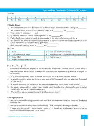 The Institute of Cost Accountants of India 281
Equity and Bond Valuation and Evaluation of Performance
Answer:
1 2 3 4 5 6 7 8 9 10
False True False True False True True True True True
Fill in the Blanks
1. The government made a cut in the interest rate by 30 basis points. This means there is a change of __________
2. The term structure of the bond is the relationship between the ___________ and _________
3. Yield to maturity is same as _____ and _______
4. By investing in bonds, a trader is subjecting himself to the __________risks
5. If a bondholder is to receive the stated yield to maturity, he has to invest the interim cash flow at _________
6. The definition “the promised compounded rate of return an investor will receive from a bond purchased at the
current market price and held to maturity” pertains to ___________
7. Bond volatility is inversely related to ________ and ___________
Answer:
1 0.30% 2 Yield and time taken to mature
3 IRR and Geometric mean 4 Interest rate risk, Default risk and Reinvestment risk
5 Stated YTM 6 Yield to maturity
7 Yield to maturity and Coupon rate
Short Essay Type Question
1. Under what conditions will it be ideal to use one or several of the relative valuation ratios to evaluate a stock?
2. Discuss a scenario where it would be appropriate to use one of the present value of cash flow techniques for
the valuation.
3. Why is the required rate of return for a stock, the discount rate to be used in valuation analysis?
4. In what circumstances would you choose to use a dividend discount model rather than a free cash flow model
to value a firm?
5. In what circumstances is it important to use multistage DDMs rather than constant growth models?
6. If a security underpriced (i.e., intrinsic vlaue  market price), then what is the relationship between its market
capitalization rate and its expected rate of return.
7. What problems are encountered in using the dividend discount model?
Essay Type Question
1. In what circumstances would you choose to use a dividend discount model rather than a free cash flow model
to value a firm?
2. In what circumstances is it important to use multistage DDMs rather than constant growth models?
3. If a security is underpriced (i.e. intrinsic value  market price), then what is the relationship between its market
capitalization rate and its expected rate of return?
 