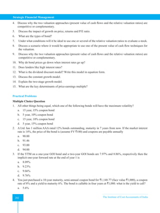 Strategic Financial Management
282 The Institute of Cost Accountants of India
282
4. Discuss why the two valuation approaches (present value of cash flows and the relative valuation ratios) are
competitive or complementary.
5. Discuss the impact of growth on price, returns and P/E ratio.
6. What are the types of bond?
7. Under what conditions will it be ideal to use one or several of the relative valuation ratios to evaluate a stock.
8. Discuss a scenario where it would be appropriate to use one of the present value of cash flow techniques for
the valuation.
9. Discuss why the two valuation approaches (present value of cash flows and the relative valuation ratios) are
competitive or complementary.
10. Why do bond prices go down when interest rates go up?
11. Does lenders like high interest rates?
12. What is the dividend discount model? Write this model in equation form.
13. Discuss the constant growth model.
14. Explain the two-stage growth model.
15. What are the key determinants of price-earnings multiple?
Practical Problems
Multiple Choice Question
1. All other things being equal, which one of the following bonds will have the maximum volatility?
a. 15 year, 15% coupon bond
b. 5 year, 10% coupon bond
c. 15 year, 10% coupon bond
d. 5 year, 15% coupon bond
2. A Ltd. has 1 million AAA rated 12% bonds outstanding, maturity in 7 years from now. If the market interest
rate is 14%, the price of the bond is (assume FV `100) and coupons are payable annually
a. 90.00
b. 91.46
c. 93.00
d. 94.00
3. If the YTM on a one-year GOI bond and a two-year GOI bonds are 7.97% and 8.86%, respectively then the
implicit one-year forward rate at the end of year 1 is
a. 8.09%
b. 9.23%
c. 9.66%
d. 9.76%
4. You just purchased a 10-year maturity, semi-annual coupon bond for `1,148.77 (face value `1,000), a coupon
rate of 8% and a yield to maturity 6%. The bond is callable in four years at `1,080. what is the yield to call?
a. 5.6%
 