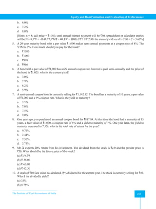 The Institute of Cost Accountants of India 283
Equity and Bond Valuation and Evaluation of Performance
b. 6.0%
c. 7.2%
d. 8.0%
[Hints: n = 8; call price = `1080; semi-annual interest payment will be `40. spreadsheet or calculator entries
will be N = 8; PV = -1148.77; PMT = 40, FV = 1080, CPT 1/Y 2.80. the annual yield to call = 2.80 × 2 = 5.60%]
5. A 20-year maturity bond with a par value `1,000 makes semi-annual payments at a coupon rate of 8%. The
YTM is 9%. How much should you pay for the bond?
a. `1080
b. `1000
c. `908
d. `966
6. A bond with a par value of `1,000 has a 6% annual coupon rate. Interest is paid semi-annually and the price of
the bond is `1,025. what is the current yield?
a. 3.0%
b. 2.9%
c. 6.2%
d. 5.9%
7. A semi-annual coupon bond is currently selling for `1,142.12. The bond has a maturity of 10 years, a par value
of `1,000 and a 9% coupon rate. What is the yield to maturity?
a. 3.5%
b. 7.0%
c. 7.5%
d. 9.0%
8. One year ago, you purchased an annual coupon bond for `817.84. At that time the bond had a maturity of 15
years, a face value of `1,000, a coupon rate of 5% and a yield to maturity of 7%. One year later, the yield to
maturity increased to 7.5%. what is the total rate of return for the year?
a. 9.79%
b. 2.44%
c. 7.50%
d. 3.75%
9. Mr. X expects 20% return from his investment. The dividend from the stock is `2.0 and the present price is
`50. What should be the future price of the stock?
(a) ` 56.39
(b) ` 58.00
(c) ` 60.00
(d) ` 62.30
10. A stock of `10 face value has declared 35% dividend for the current year. The stock is currently selling for `40.
What I the dividedly yield?
(a) 35%
(b) 8.75%
 