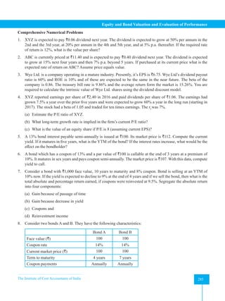 The Institute of Cost Accountants of India 285
Equity and Bond Valuation and Evaluation of Performance
Comprehensive Numerical Problems
1. XYZ is expected to pay `0.06 dividend next year. The dividend is expected to grow at 50% per annum in the
2nd and the 3rd year, at 20% per annum in the 4th and 5th year, and at 5% p.a. thereafter. If the required rate
of return is 12%, what is the value per share?
2. ABC is currently priced at `11.40 and is expected to pay `0.40 dividend next year. The dividend is expected
to grow at 15% next four years and then 7% p.a. beyond 5 years. If purchased at its current price what is the
expected rate of return on ABC? Assume price equals value.
3. Wye Ltd. is a company operating in a mature industry. Presently, it’s EPS is `6.75. Wye Ltd’s dividend payout
ratio is 60% and ROE is 10% and of these are expected to be the same in the near future. The beta of the
company is 0.86. The treasury bill rate is 9.86% and the average return form the market is 15.26%. You are
required to calculate the intrinsic value of Wye Ltd. shares using the dividend discount model.
4. XYZ reported earnings per share of `2.40 in 2016 and paid dividends per share of `1.06. The earnings had
grown 7.5% a year over the prior five years and were expected to grow 60% a year in the long run (starting in
2017). The stock had a beta of 1.05 and traded for ten times earnings. The rf
was 7%.
(a) Estimate the P/E ratio of XYZ.
(b) What long-term growth rate is implied in the firm’s current P/E ratio?
(c) What is the value of an equity share if P/E is 8 (assuming current EPS)?
5. A 13% bond interest payable semi-annually is issued at `100. Its market price is `112. Compute the current
yield. If it matures in five years, what is the YTM of the bond? If the interest rates increase, what would be the
effect on the bondholder?
6. A bond which has a coupon of 13% and a par value of `100 is callable at the end of 3 years at a premium of
10%. It matures in sex years and pays coupon semi-annually. The market price is `107. With this data, compute
yield to call.
7. Consider a bond with `1,000 face value, 10 years to maturity and 8% coupon. Bond is selling at an YTM of
10% now. If the yield is expected to decline to 9% at the end of 4 years and if we sell the bond, then what is the
total absolute and percentage return earned, if coupons were reinvested at 9.5%. Segregate the absolute return
into four components:
(a) Gain because of passage of time
(b) Gain because decrease in yield
(c) Coupons and
(d) Reinvestment income
8. Consider two bonds A and B. They have the following characteristics:
Bond A Bond B
Face value (`) 100 100
Coupon rate 14% 14%
Current market price (`) 100 100
Term to maturity 4 years 7 years
Coupon payments Annually Annually
 