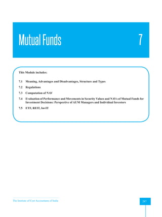 The Institute of Cost Accountants of India 287
Mutual Funds
MutualFunds 7
This Module includes:
7.1 Meaning, Advantages and Disadvantages, Structure and Types
7.2 Regulations
7.3 Computation of NAV
7.4 Evaluation of Performance and Movements in Security Values and NAVs of Mutual Funds for
Investment Decisions: Perspective of AUM Managers and Individual Investors
7.5 ETF, REIT, InvIT
 
