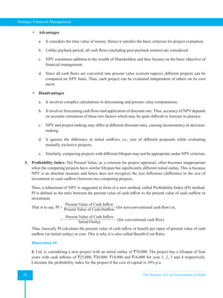 Strategic Financial Management
18 The Institute of Cost Accountants of India
 Advantages
a. It considers the time value of money. Hence it satisfies the basic criterion for project evaluation.
b. Unlike payback period, all cash flows (including post-payback returns) are considered.
c. NPV constitutes addition to the wealth of Shareholders and thus focuses on the basic objective of
financial management.
d. Since all cash flows are converted into present value (current rupees), different projects can be
compared on NPV basis. Thus, each project can be evaluated independent of others on its own
merit.
 Disadvantages
a. It involves complex calculations in discounting and present value computations.
b. It involves forecasting cash flows and application of discount rate. Thus, accuracy of NPV depends
on accurate estimation of these two factors which may be quite difficult to forecast in practice.
c. NPV and project ranking may differ at different discount rates, causing inconsistency in decision-
making.
d. It ignores the difference in initial outflows i.e., size of different proposals while evaluating
mutually exclusive projects.
e. Similarly, comparing projects with different lifespan may not be appropriate under NPV criterion.
3. Profitability Index: Net Present Value, as a criterion for project appraisal, often becomes inappropriate
when the competing projects have similar lifespan but significantly different initial outlay. This is because
NPV is an absolute measure and hence does not recognize the size difference (difference in the size of
investment or cash outflow) between two competing projects.
Thus, a refinement of NPV is suggested in form of a new method, called Profitability Index (PI) method.
PI is defined as the ratio between the present value of cash inflow to the present value of cash outflow or
investment.
That is to say, PI =
Present Value of Cash Inflow
Present Value of Cash Outflow
(for non-conventional cash flow) or,
=
Present Value of Cash Inflow
Initial Outlay
  (for conventional cash flow)
Thus, basically PI calculates the present value of cash inflow or benefit per rupee of present value of cash
outflow (or initial outlay) or cost. This is why it is also called Benefit-Cost Ratio.
Illustration 10
K Ltd. is considering a new project with an initial outlay of `70,000. The project has a lifespan of four
years with cash inflows of `25,000, `30,000, `18,000 and `16,000 for year 1, 2, 3 and 4 respectively.
Calculate the profitability index for the project if the cost of capital is 10% p.a.
 