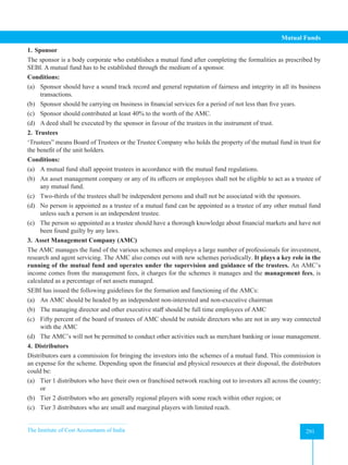 The Institute of Cost Accountants of India 291
Mutual Funds
1. Sponsor
The sponsor is a body corporate who establishes a mutual fund after completing the formalities as prescribed by
SEBI. A mutual fund has to be established through the medium of a sponsor.
Conditions:
(a) Sponsor should have a sound track record and general reputation of fairness and integrity in all its business
transactions.
(b) Sponsor should be carrying on business in financial services for a period of not less than five years.
(c) Sponsor should contributed at least 40% to the worth of the AMC.
(d) A deed shall be executed by the sponsor in favour of the trustees in the instrument of trust.
2. Trustees
‘Trustees” means Board of Trustees or the Trustee Company who holds the property of the mutual fund in trust for
the benefit of the unit holders.
Conditions:
(a) A mutual fund shall appoint trustees in accordance with the mutual fund regulations.
(b) An asset management company or any of its officers or employees shall not be eligible to act as a trustee of
any mutual fund.
(c) Two-thirds of the trustees shall be independent persons and shall not be associated with the sponsors.
(d) No person is appointed as a trustee of a mutual fund can be appointed as a trustee of any other mutual fund
unless such a person is an independent trustee.
(e) The person so appointed as a trustee should have a thorough knowledge about financial markets and have not
been found guilty by any laws.
3. Asset Management Company (AMC)
The AMC manages the fund of the various schemes and employs a large number of professionals for investment,
research and agent servicing. The AMC also comes out with new schemes periodically. It plays a key role in the
running of the mutual fund and operates under the supervision and guidance of the trustees. An AMC’s
income comes from the management fees, it charges for the schemes it manages and the management fees, is
calculated as a percentage of net assets managed.
SEBI has issued the following guidelines for the formation and functioning of the AMCs:
(a) An AMC should be headed by an independent non-interested and non-executive chairman
(b) The managing director and other executive staff should be full time employees of AMC
(c) Fifty percent of the board of trustees of AMC should be outside directors who are not in any way connected
with the AMC
(d) The AMC’s will not be permitted to conduct other activities such as merchant banking or issue management.
4. Distributors
Distributors earn a commission for bringing the investors into the schemes of a mutual fund. This commission is
an expense for the scheme. Depending upon the financial and physical resources at their disposal, the distributors
could be:
(a) Tier 1 distributors who have their own or franchised network reaching out to investors all across the country;
or
(b) Tier 2 distributors who are generally regional players with some reach within other region; or
(c) Tier 3 distributors who are small and marginal players with limited reach.
 