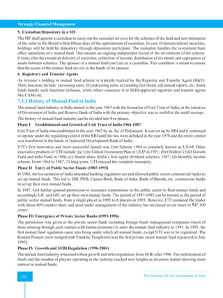 Strategic Financial Management
292 The Institute of Cost Accountants of India
292
5. Custodian/Depository in a MF
The MF shall appoint a custodian to carry out the custodial services for the schemes of the fund and sent intimation
of the same to the Board within fifteen days of the appointment of custodian. In case of dematerialized securities,
holdings will be held by depository through depository participant. The custodian handles the investment back
office operations of a mutual fund. This ensures an ongoing independent record of the investments of the scheme.
It looks after the receipt an delivery of securities, collection of income, distribution of dividends and segregation of
assets between schemes. The sponsor of a mutual fund can’t act as a custodian. This condition is meant to ensure
that the assets of the mutual fund are not in the hands of its sponsor.
6. Registrars and Transfer Agents
An investor’s holding in mutual fund scheme is typically tracked by the Registrar and Transfer Agent (RT).
Their functions include: (a) issuing units, (b) redeeming units, (c) sending fact sheets, (d) annual reports, etc. Some
funds handle such functions in-house, while others outsource it to SEBI-approved registrars and transfer agents
like CAMs etc.
7.1.3 History of Mutual Find in India
The mutual fund industry in India started in the year 1963 with the formation of Unit Trust of India, at the initiative
of Government of India and Reserve Bank of India with the primary objective was to mobilize the small savings.
The history of mutual fund industry can be divided into five phases.
Phase I Establishment and Growth of Unit Trust of India 1964-1987
Unit Trust of India was established in the year 1963 by an Act of Parliament. It was set up by RBI and it continued
to operate under the regulating control of the RBI until the two were delinked in the year 1978 and the entire control
was transferred in the hands of Industrial Development Bank of India.
UTI’s first innovative and most successful launch was Unit Scheme 1964 or popularly known as US-64. Other
innovative products of UTI include: (a) Unit Linked Investment Plan or ULIP in 1971; (b) Children’s Gift Growth
Fund and India Fund in 1986; (c) Master share (India’s first equity dividend scheme), 1987; (d) Monthly income
scheme. From 1964 to 1987, 23 long years, UTI enjoyed the complete monopoly.
Phase II Entry of Public Sector Funds (1987-1993)
In 1986, the Government of India amended banking regulation act and allowed public sector commercial banks to
set up mutual funds. This led to SBI, PNB, Canara Bank, Bank of India, Bank of Baroda, etc. commercial banks
to set up their own mutual funds.
In 1987, GoI further granted permission to insurance corporations in the public sector to float mutual funds and
accordingly LIC and GIC set up their own mutual funds. The period of 1987-1993 can be termed as the period of
public sector mutual funds, from a single player in 1985 to 8 players in 1993. However, UTI remained the leader
with about 60% market share and asset under management of the industry has increased seven times to `47,100
crores.
Phase III Emergence of Private Sector Banks (1993-1996)
The permission was given to the private sector funds including foreign funds management companies (most of
them entering through joint venture with Indian promoter) to enter the mutual fund industry in 1993. In 1993, the
first mutual fund regulation came into being under which all mutual funds, except UTI was to be registered. The
Kothari Pioneer (now merged with Franklin Templeton) was the first private sector mutual fund registered in July
1993).
Phase IV Growth and SEBI Regulation (1996-2004)
The mutual fund industry witnessed robust growth and strict regulations from SEBI after 1996. The mobilization of
funds and the number of players operating in the industry reached new heights as investors started showing more
interest in mutual funds.
 