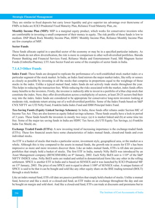 Strategic Financial Management
296 The Institute of Cost Accountants of India
296
They are similar to fixed deposits but carry lower liquidity and give superior tax advantage over them/some of
FMPs in India are ICICI Prudential Fixed Maturity Plan, Reliance Fixed Maturity Plan, etc.
Monthly Income Plan (MIP): MIP is a marginal equity product, which works for conservative investors who
are comfortable in investing a small component of their money in equity. The risk profile of these funds is low to
medium. DSP Black Rock Monthly Income Plan, HDFC Monthly Income Plan, Reliance Monthly Income Plan
are few examples of MIP.
Sector Funds
These funds allocate capital in a specified sector of the economy or may be in a specified particular industry. As
these funds do not allow diversification, the risk is more in comparison to other well-diversified portfolios. Baroda
Pioneer Banking and Financial Services Fund, Reliance Media and Entertainment Fund, SBI Magnum Sector
Funds (Umbrella-Pharma), UTI Auto Sector Fund are some of the examples of sector funds in India.
7.1.4.3 Other Funds
Index Fund: These funds are designed to replicate the performance of a well-established stock market index or a
particular segment of the stock market. In India, an Index fund mirrors the major market index, like nifty or sensex
as closely as possible by investing in all the stocks that comprise in proportions equal to the weightage of those
stocks in the index. Unlike a typical mutual fund, index funds do not actively trade stocks throughout the year.
This helps in reducing the transaction fees. While reducing the risks associated with the market, index funds offers
many benefits to the investors. Firstly, the investor is indirectly able to invest in a portfolio of a blue chip stock that
constitute the index. Next, they offer diversification across a multiplicity of sectors, at least 20-25 sectors find their
way into the index. Index funds are considered to be appropriate for conservative long-term investors looking at
moderate risk, moderate return arising out of a well-diversified portfolio. Some of the Index Funds based on SP
CNX NIFTY are UTI Nifty Fund, Franklin India Index Fund and IDBI Principal Index Fund.
Tax-Saving Funds (Equity Linked Savings Schemes): In India, these funds offer rebates under Section 80C of
Income Tax Act. They are also known as equity linked savings schemes. These funds usually have a lock-in period
of 3 years. These funds benefit the investors in mostly two ways: (a) it is market linked and (b) at some time tax
free. Some of the major tax saving funds in India are HDFC Tax Saver, (b) UTI Equity Tax Savings, (c) Franklin
India Tax Shield, etc.
Exchange Traded Funds (ETFs): A new investing trend of increasing importance is the exchange-traded funds
(ETFs). These few financial assets have some characteristics of index mutual funds, closed-end funds and even
individual stocks.
An ETF is a basket of stocks that tracks a particular sector, investment style, geographical area, or the market as a
whole. Although this is tiny compared to the assets in mutual funds, the growth rate in assets for ETF s has been
impressive as more and more investors discover them. Like an index mutual funds, ETFs is till date are passive
portfolios that simply hold a basket of stocks. The first ETF in India, namely Nifty BeES was introduced by an
Asset Management company (BENCHMARK) on 8th
January, 2002. Each Nifty BeES unit is 1/10th
of the SP
NIFTY INDEX value. Nifty BeES units are traded and settled in dematerialized form like any other in the rolling
settlement. SPICE is another ETF in India and is based on SENSEX and it was launched by ICICI Prudential MF
on 13th
January, 2003. The price of one SPICE unit is equal to about 1/100th
of SENSEX value. A unique feature of
SPICE is said to be that it can be bought and sold like any other equity share on the BSE trading terminal (BOLT)
through a stock broker.
Like an index mutual fund, ETFs till date are passive portfolios that simply hold a basket of stocks. Unlike a mutual
fund, however and like a stock or a closed-end fund, an ETF trades on an exchange throughout the day and can
be bought on margin and sold short. And like a closed-end fund, ETFs can trade at discounts and premiums but to
 