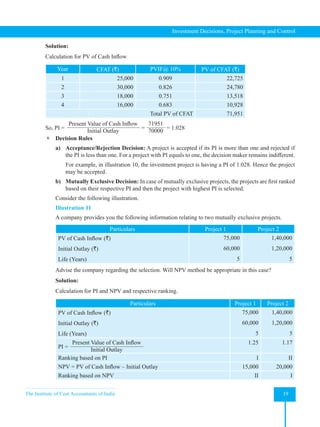 The Institute of Cost Accountants of India 19
Investment Decisions, Project Planning and Control
Solution:
Calculation for PV of Cash Inflow
Year CFAT (`) PVIF@ 10% PV of CFAT (`)
1 25,000 0.909 22,725
2 30,000 0.826 24,780
3 18,000 0.751 13,518
4 16,000 0.683 10,928
Total PV of CFAT 71,951
So, PI =
Present Value of Cash Inflow
Initial Outlay
=
71951
70000
= 1.028
 Decision Rules
a) Acceptance/Rejection Decision: A project is accepted if its PI is more than one and rejected if
the PI is less than one. For a project with PI equals to one, the decision maker remains indifferent.
For example, in illustration 10, the investment project is having a PI of 1.028. Hence the project
may be accepted.
b) Mutually Exclusive Decision: In case of mutually exclusive projects, the projects are first ranked
based on their respective PI and then the project with highest PI is selected.
Consider the following illustration.
Illustration 11
A company provides you the following information relating to two mutually exclusive projects.
Particulars Project 1 Project 2
PV of Cash Inflow (`)
Initial Outlay (`)
Life (Years)
75,000
60,000
5
1,40,000
1,20,000
5
Advise the company regarding the selection. Will NPV method be appropriate in this case?
Solution:
Calculation for PI and NPV and respective ranking.
Particulars Project 1 Project 2
PV of Cash Inflow (`)
Initial Outlay (`)
Life (Years)
75,000
60,000
5
1,40,000
1,20,000
5
PI =
Present Value of Cash Inflow
Initial Outlay
1.25 1.17
Ranking based on PI I II
NPV = PV of Cash Inflow – Initial Outlay 15,000 20,000
Ranking based on NPV II I
 